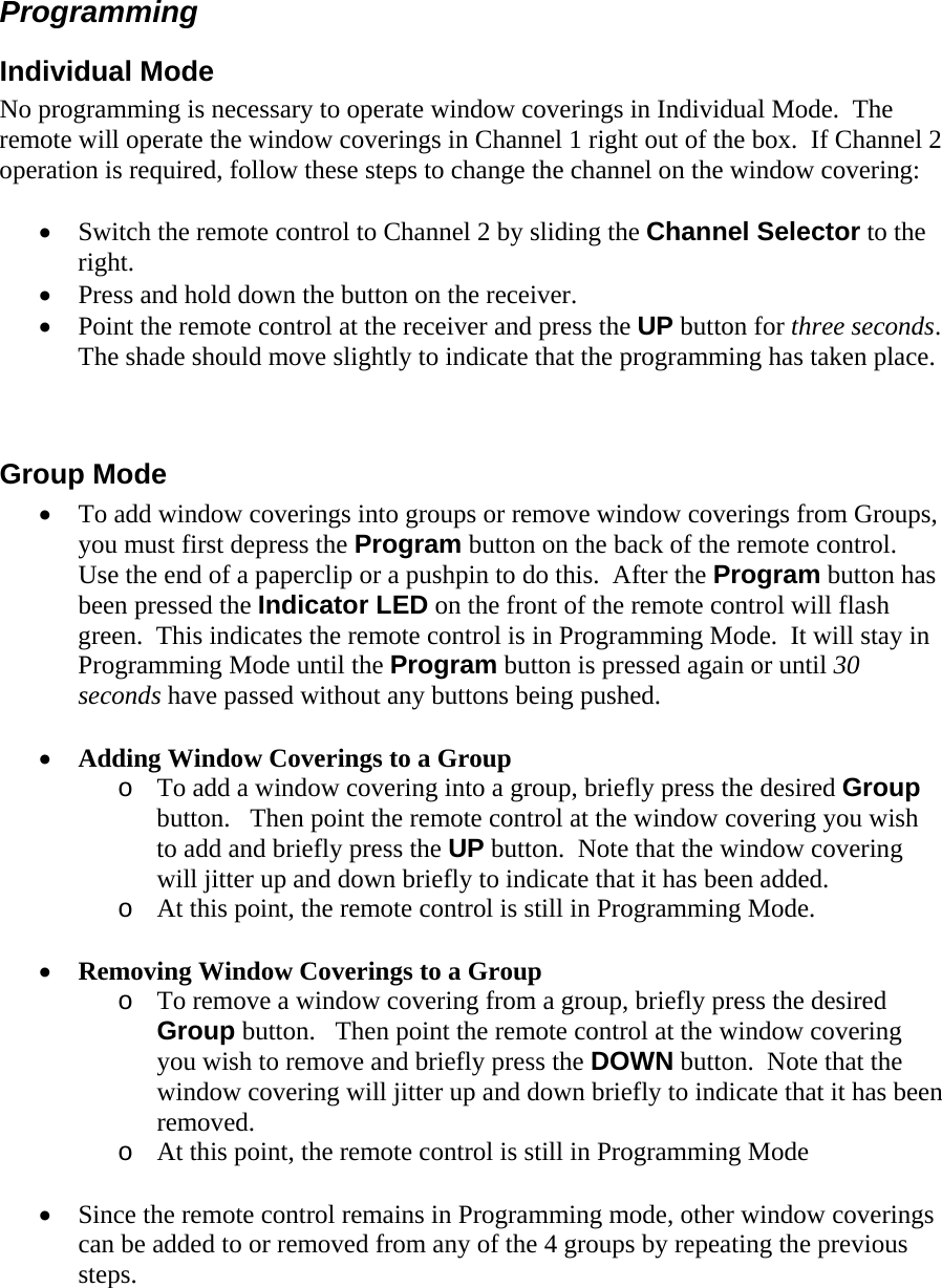 Programming Individual Mode No programming is necessary to operate window coverings in Individual Mode.  The remote will operate the window coverings in Channel 1 right out of the box.  If Channel 2 operation is required, follow these steps to change the channel on the window covering:  • Switch the remote control to Channel 2 by sliding the Channel Selector to the right. • Press and hold down the button on the receiver. • Point the remote control at the receiver and press the UP button for three seconds.   The shade should move slightly to indicate that the programming has taken place.   Group Mode • To add window coverings into groups or remove window coverings from Groups, you must first depress the Program button on the back of the remote control.  Use the end of a paperclip or a pushpin to do this.  After the Program button has been pressed the Indicator LED on the front of the remote control will flash green.  This indicates the remote control is in Programming Mode.  It will stay in Programming Mode until the Program button is pressed again or until 30 seconds have passed without any buttons being pushed.  • Adding Window Coverings to a Group o To add a window covering into a group, briefly press the desired Group button.   Then point the remote control at the window covering you wish to add and briefly press the UP button.  Note that the window covering will jitter up and down briefly to indicate that it has been added. o At this point, the remote control is still in Programming Mode.     • Removing Window Coverings to a Group o To remove a window covering from a group, briefly press the desired Group button.   Then point the remote control at the window covering you wish to remove and briefly press the DOWN button.  Note that the window covering will jitter up and down briefly to indicate that it has been removed. o At this point, the remote control is still in Programming Mode  • Since the remote control remains in Programming mode, other window coverings can be added to or removed from any of the 4 groups by repeating the previous steps.  