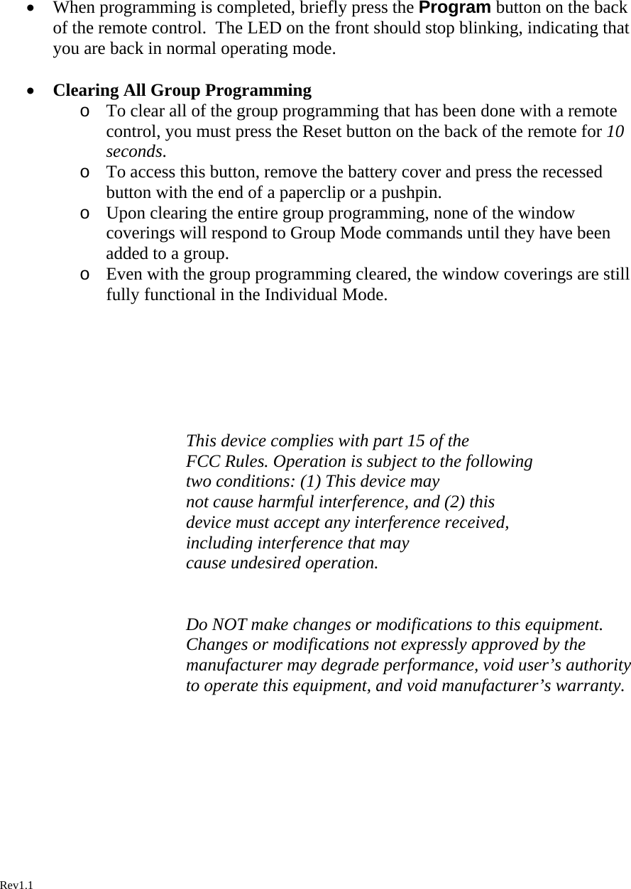 • When programming is completed, briefly press the Program button on the back of the remote control.  The LED on the front should stop blinking, indicating that you are back in normal operating mode.  • Clearing All Group Programming o To clear all of the group programming that has been done with a remote control, you must press the Reset button on the back of the remote for 10 seconds. o To access this button, remove the battery cover and press the recessed button with the end of a paperclip or a pushpin. o Upon clearing the entire group programming, none of the window coverings will respond to Group Mode commands until they have been added to a group. o Even with the group programming cleared, the window coverings are still fully functional in the Individual Mode.      This device complies with part 15 of the  FCC Rules. Operation is subject to the following  two conditions: (1) This device may  not cause harmful interference, and (2) this  device must accept any interference received,  including interference that may  cause undesired operation.   Do NOT make changes or modifications to this equipment.  Changes or modifications not expressly approved by the manufacturer may degrade performance, void user’s authority to operate this equipment, and void manufacturer’s warranty.          Rev1.1   