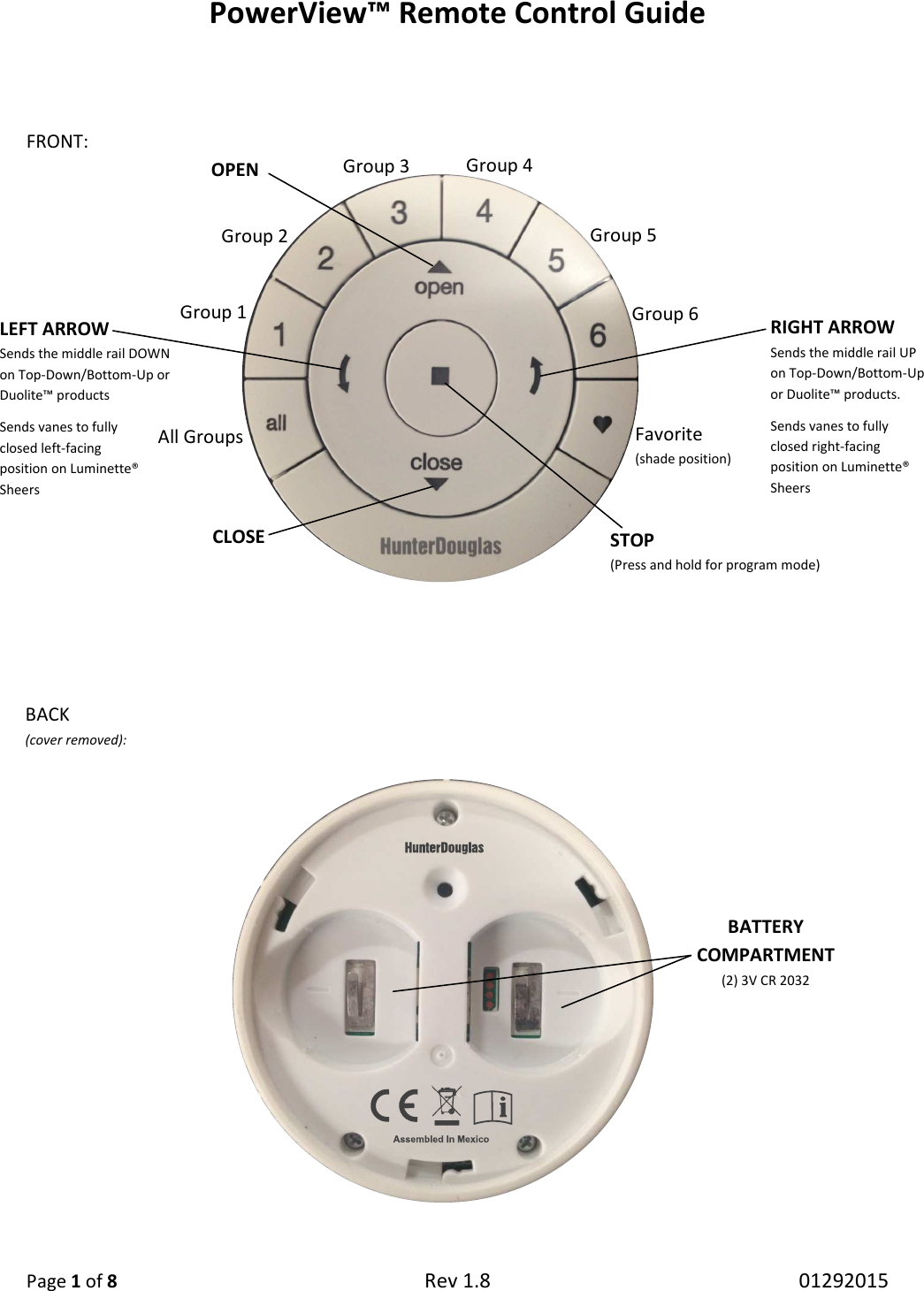 PowerView™ Remote Control Guide  Page 1 of 8 Rev 1.8   01292015   FRONT:                          All Groups Group 1 Group 2 Group 3 Group 4 Group 5 Group 6 Favorite  (shade position) OPEN CLOSE STOP (Press and hold for program mode) RIGHT ARROW Sends the middle rail UP on Top-Down/Bottom-Up or Duolite™ products. Sends vanes to fully closed right-facing position on Luminette® Sheers LEFT ARROW Sends the middle rail DOWN on Top-Down/Bottom-Up or Duolite™ products Sends vanes to fully  closed left-facing  position on Luminette® Sheers BACK  (cover removed): BATTERY COMPARTMENT (2) 3V CR 2032 