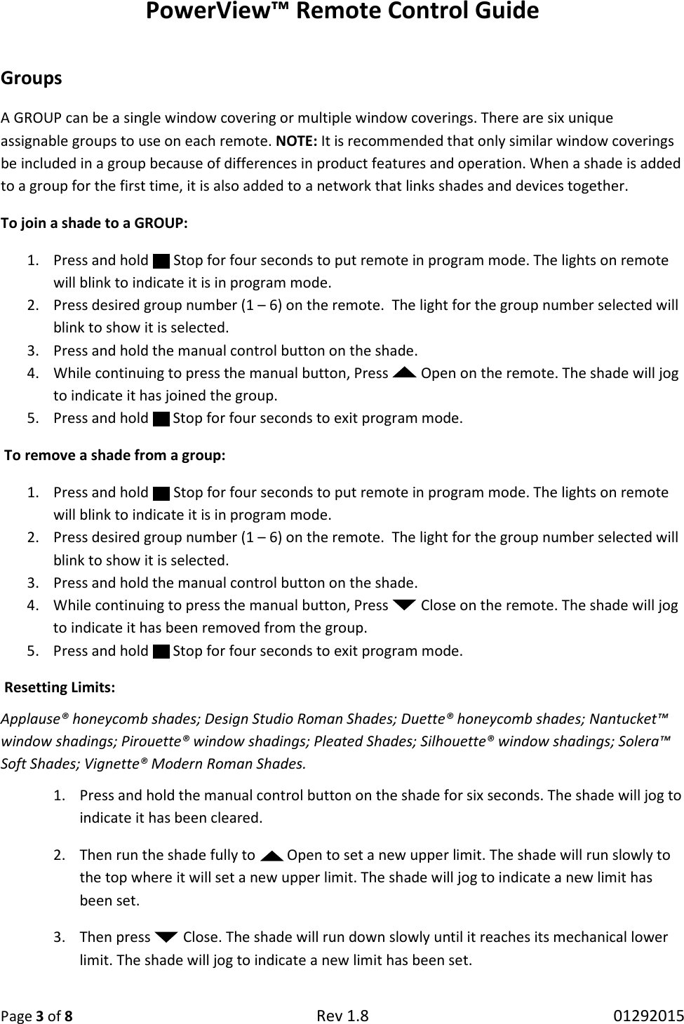 PowerView™ Remote Control Guide  Page 3 of 8 Rev 1.8   01292015  Groups  A GROUP can be a single window covering or multiple window coverings. There are six unique assignable groups to use on each remote. NOTE: It is recommended that only similar window coverings be included in a group because of differences in product features and operation. When a shade is added to a group for the first time, it is also added to a network that links shades and devices together.  To join a shade to a GROUP:  1. Press and hold   Stop for four seconds to put remote in program mode. The lights on remote will blink to indicate it is in program mode.  2. Press desired group number (1 – 6) on the remote.  The light for the group number selected will blink to show it is selected. 3. Press and hold the manual control button on the shade. 4. While continuing to press the manual button, Press   Open on the remote. The shade will jog to indicate it has joined the group. 5. Press and hold   Stop for four seconds to exit program mode.  To remove a shade from a group:  1. Press and hold   Stop for four seconds to put remote in program mode. The lights on remote will blink to indicate it is in program mode.  2. Press desired group number (1 – 6) on the remote.  The light for the group number selected will blink to show it is selected. 3. Press and hold the manual control button on the shade. 4. While continuing to press the manual button, Press   Close on the remote. The shade will jog to indicate it has been removed from the group. 5. Press and hold   Stop for four seconds to exit program mode.  Resetting Limits:  Applause® honeycomb shades; Design Studio Roman Shades; Duette® honeycomb shades; Nantucket™ window shadings; Pirouette® window shadings; Pleated Shades; Silhouette® window shadings; Solera™ Soft Shades; Vignette® Modern Roman Shades.  1. Press and hold the manual control button on the shade for six seconds. The shade will jog to indicate it has been cleared.  2. Then run the shade fully to   Open to set a new upper limit. The shade will run slowly to the top where it will set a new upper limit. The shade will jog to indicate a new limit has been set.  3. Then press   Close. The shade will run down slowly until it reaches its mechanical lower limit. The shade will jog to indicate a new limit has been set. 