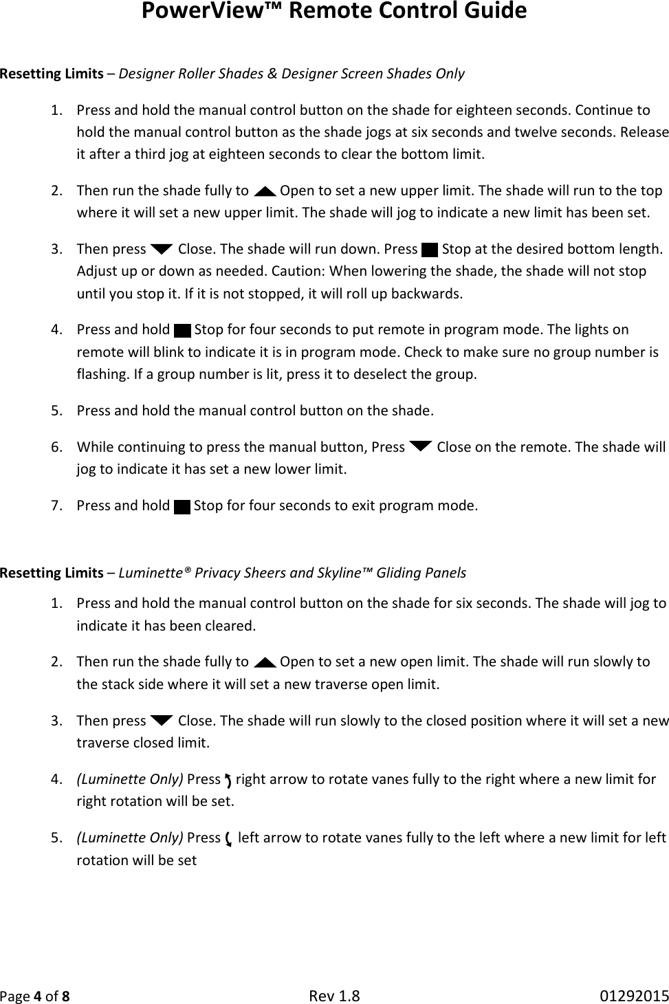 PowerView™ Remote Control Guide  Page 4 of 8 Rev 1.8   01292015  Resetting Limits – Designer Roller Shades &amp; Designer Screen Shades Only 1. Press and hold the manual control button on the shade for eighteen seconds. Continue to hold the manual control button as the shade jogs at six seconds and twelve seconds. Release it after a third jog at eighteen seconds to clear the bottom limit.  2. Then run the shade fully to   Open to set a new upper limit. The shade will run to the top where it will set a new upper limit. The shade will jog to indicate a new limit has been set.  3. Then press   Close. The shade will run down. Press   Stop at the desired bottom length. Adjust up or down as needed. Caution: When lowering the shade, the shade will not stop until you stop it. If it is not stopped, it will roll up backwards. 4. Press and hold   Stop for four seconds to put remote in program mode. The lights on remote will blink to indicate it is in program mode. Check to make sure no group number is flashing. If a group number is lit, press it to deselect the group. 5. Press and hold the manual control button on the shade. 6. While continuing to press the manual button, Press   Close on the remote. The shade will jog to indicate it has set a new lower limit. 7. Press and hold   Stop for four seconds to exit program mode.  Resetting Limits – Luminette® Privacy Sheers and Skyline™ Gliding Panels 1. Press and hold the manual control button on the shade for six seconds. The shade will jog to indicate it has been cleared.  2. Then run the shade fully to   Open to set a new open limit. The shade will run slowly to the stack side where it will set a new traverse open limit.  3. Then press   Close. The shade will run slowly to the closed position where it will set a new traverse closed limit. 4. (Luminette Only) Press right arrow to rotate vanes fully to the right where a new limit for right rotation will be set. 5. (Luminette Only) Press left arrow to rotate vanes fully to the left where a new limit for left rotation will be set    