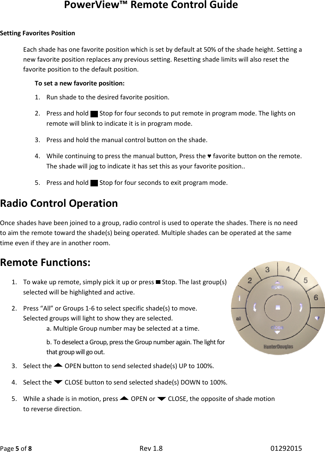 PowerV Page 5 of 8  Setting Favorites Position Each shade has one favorite positionnew favorite position replaces any previous setting. Resettingfavorite position to the default position.To set a new favorite position:1. Run shade to the desired favorite position.2. Press and hold   Stop for remote will blink to indicate it is in program mode. 3. Press and hold the manual control button on the shade.4. While continuing to press the manual button, Press the The shade will jog to indicate it has set this as your favorite position..5. Press and hold   Stop for Radio Control OperationOnce shades have been joined to a group, radio cto aim the remote toward the shade(s) being operated. Multiple shades can be operated at the same time even if they are in another room.Remote Functions:  1. To wake up remote, simply pick it up or selected will be highlighted and active.2. Press “All” or Groups 1-6 to select specific shade(s) to move. Selected groups will light to show they are selected.a. Multiple Group number b. To deselect a Group, press that group will go out3. Select the   OPEN button to send selected shade(s) UP4. Select the   CLOSE button to send selected shade(s) DOWN to 100%5. While a shade is in motion, press to reverse direction.    View™ Remote Control Guide Rev 1.8  Each shade has one favorite position which is set by default at 50% of the shade height. Setting a new favorite position replaces any previous setting. Resetting shade limits will also reset the favorite position to the default position. To set a new favorite position: Run shade to the desired favorite position. Stop for four seconds to put remote in program mode. The lights on to indicate it is in program mode.  Press and hold the manual control button on the shade. While continuing to press the manual button, Press the ♥ favorite button on the remote. jog to indicate it has set this as your favorite position.. Stop for four seconds to exit program mode. Radio Control Operation Once shades have been joined to a group, radio control is used to operate the shades. There is no need to aim the remote toward the shade(s) being operated. Multiple shades can be operated at the same time even if they are in another room. simply pick it up or press   Stop. The last group(s) ed will be highlighted and active. -6 to select specific shade(s) to move. Selected groups will light to show they are selected. number may be selected at a time. roup, press the Group number again. The light for out. button to send selected shade(s) UP to 100%. button to send selected shade(s) DOWN to 100%. shade is in motion, press  OPEN or   CLOSE, the opposite of shade motion 01292015 which is set by default at 50% of the shade height. Setting a shade limits will also reset the put remote in program mode. The lights on favorite button on the remote.  ontrol is used to operate the shades. There is no need to aim the remote toward the shade(s) being operated. Multiple shades can be operated at the same the opposite of shade motion  