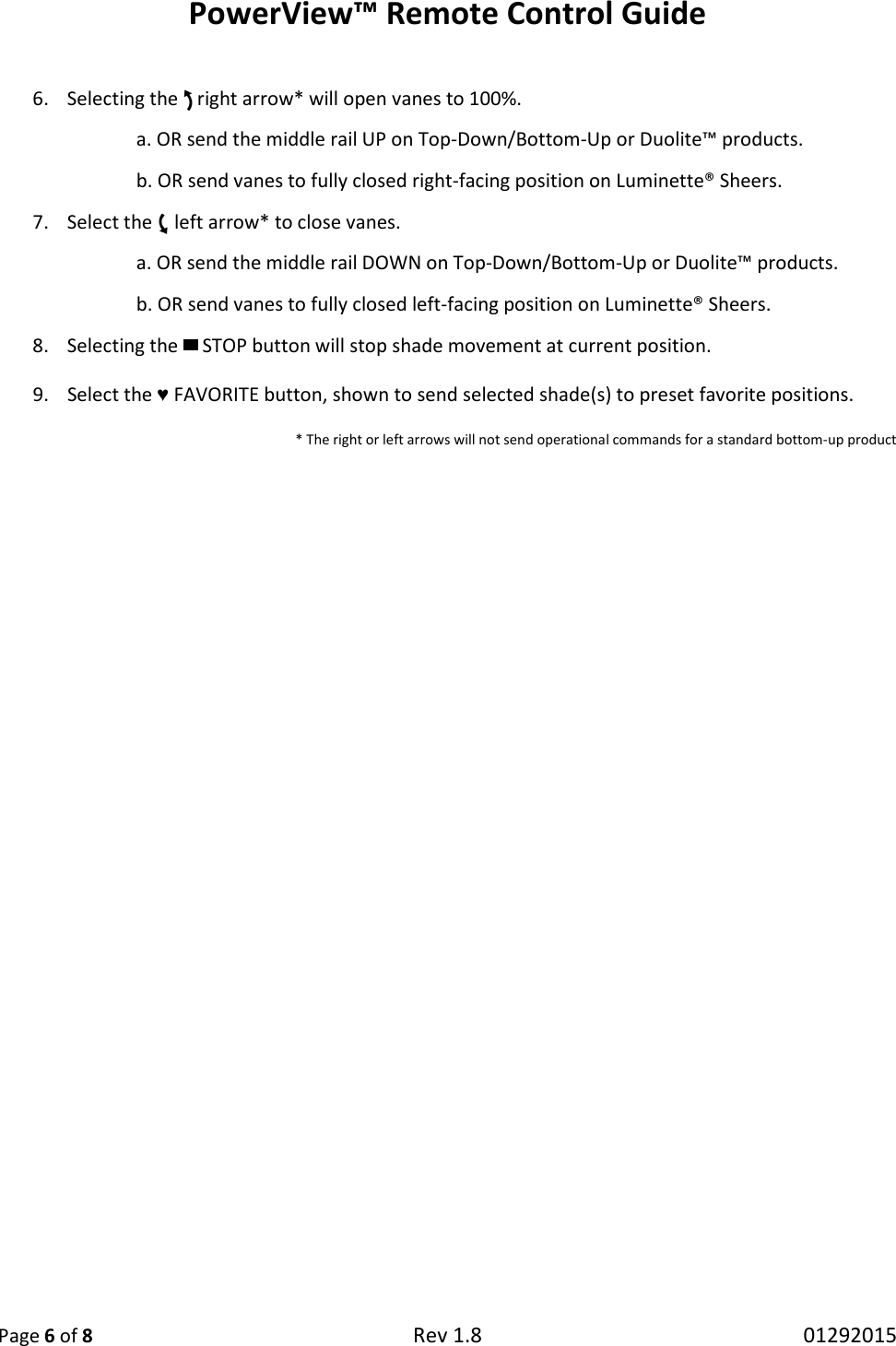 PowerView™ Remote Control Guide  Page 6 of 8 Rev 1.8   01292015  6. Selecting the  right arrow* will open vanes to 100%. a. OR send the middle rail UP on Top-Down/Bottom-Up or Duolite™ products. b. OR send vanes to fully closed right-facing position on Luminette® Sheers. 7. Select the  left arrow* to close vanes. a. OR send the middle rail DOWN on Top-Down/Bottom-Up or Duolite™ products.  b. OR send vanes to fully closed left-facing position on Luminette® Sheers. 8. Selecting the   STOP button will stop shade movement at current position. 9. Select the ♥ FAVORITE button, shown to send selected shade(s) to preset favorite positions. * The right or left arrows will not send operational commands for a standard bottom-up product    