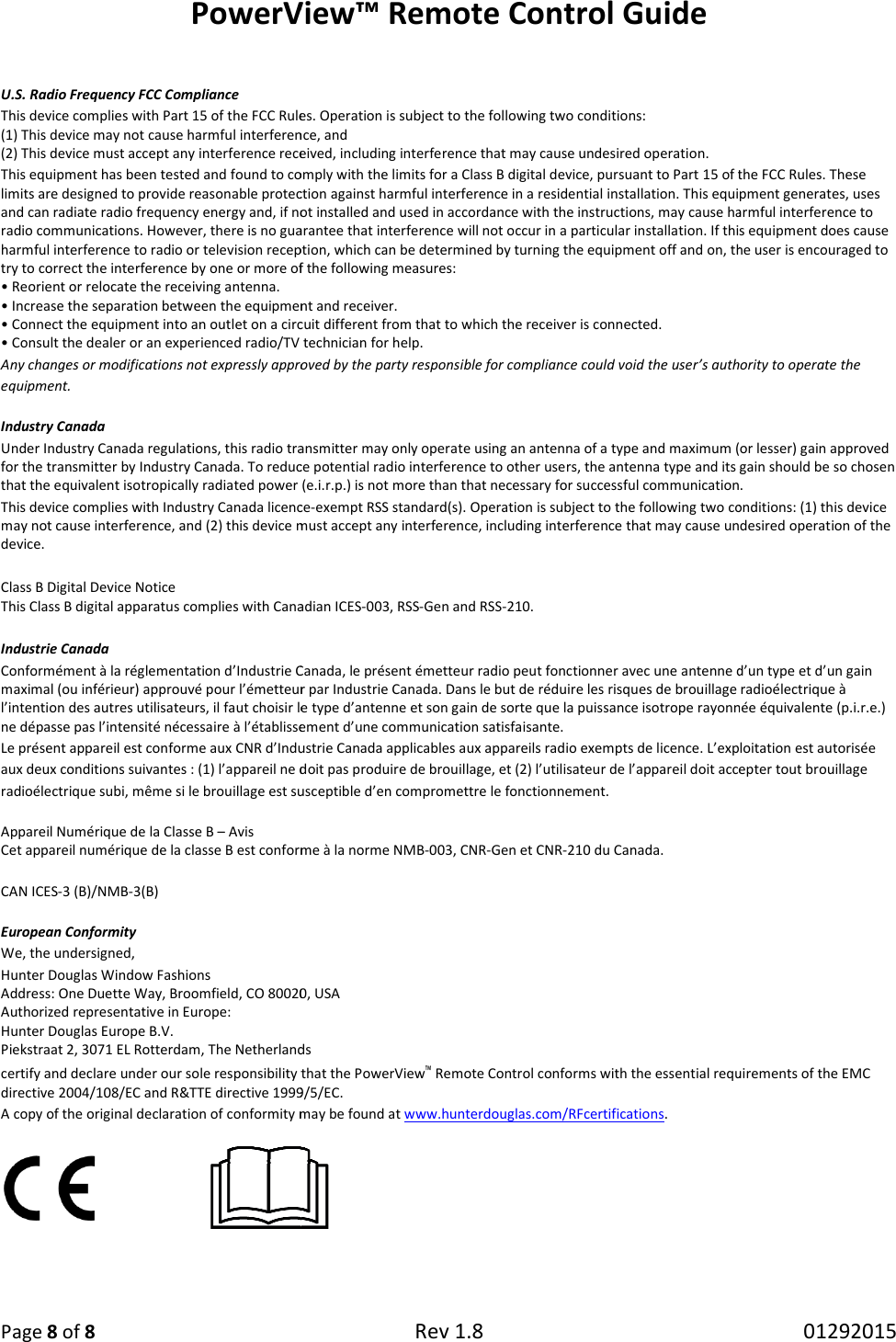 PowerV Page 8 of 8  U.S. Radio Frequency FCC Compliance This device complies with Part 15 of the FCC Rules. Operation is subject to the following two conditions: (1) This device may not cause harmful interference, and (2) This device must accept any interference received, including interference that may cause undesired operation.This equipment has been tested and found to comply with the limits for a Class B digital device, pursuant to Part 15 of the Flimits are designed to provide reasonable protection against harmful interference in a residential installation. This equipment generates, uses and can radiate radio frequency energy and, if not installed and used in accordance with the instructions, may cause harmful radio communications. However, there is no guarantee that interference will not occur in a particular installation. If this equipharmful interference to radio or television reception, which can be determined by turning the equipment off and on,try to correct the interference by one or more of the following measures:• Reorient or relocate the receiving antenna. • Increase the separation between the equipment and receiver.• Connect the equipment into an outlet on a circuit different from that to which the receiver is connected.• Consult the dealer or an experienced radio/TV technician for help.Any changes or modifications not expressly approved by the party responsible for compliance could void the user’s authority tequipment. Industry Canada Under Industry Canada regulations, this radio transmitter may only operate using an antenna of a type and maximum (or lesser)for the transmitter by Industry Canada. To reduce potential radio interferenthat the equivalent isotropically radiated power (e.i.r.p.) is not more than that necessary for successful communication.This device complies with Industry Canada licencemay not cause interference, and (2) this device must accept any interference, including interference that may cause undesireddevice.  Class B Digital Device Notice This Class B digital apparatus complies with Canadian ICES Industrie Canada Conformément à la réglementation d’Industrie Canada, le présent émetteur radio peut fonctionner avec une antenne d’un type etmaximal (ou inférieur) approuvé pour l’émetteur par Industrie Canada. Dans le but de réduire les risques de brouillage rl’intention des autres utilisateurs, il faut choisir le type d’antenne et son gain de sorte que la puissance isotrope rayonnéne dépasse pas l’intensité nécessaire à l’établissement d’une communication satisfaisanteLe présent appareil est conforme aux CNR d’Industrie Canada applicables aux appareils radio exempts de licence. L’exploitatioaux deux conditions suivantes : (1) l’appareil ne doit pas produire de brouillage, et (2) l’utilisateur de l’apparadioélectrique subi, même si le brouillage est susceptible d’en compromettre le fonctionnement.Appareil Numérique de la Classe B – Avis Cet appareil numérique de la classe B est conforme CAN ICES-3 (B)/NMB-3(B) European Conformity We, the undersigned, Hunter Douglas Window Fashions Address: One Duette Way, Broomfield, CO 80020, USAAuthorized representative in Europe:  Hunter Douglas Europe B.V. Piekstraat 2, 3071 EL Rotterdam, The Netherlandscertify and declare under our sole responsibility that the directive 2004/108/EC and R&amp;TTE directive 1999/5/EC.A copy of the original declaration of conformity may be found at      View™ Remote Control Guide Rev 1.8  This device complies with Part 15 of the FCC Rules. Operation is subject to the following two conditions:  (1) This device may not cause harmful interference, and  interference received, including interference that may cause undesired operation. This equipment has been tested and found to comply with the limits for a Class B digital device, pursuant to Part 15 of the Fasonable protection against harmful interference in a residential installation. This equipment generates, uses and can radiate radio frequency energy and, if not installed and used in accordance with the instructions, may cause harmful o communications. However, there is no guarantee that interference will not occur in a particular installation. If this equipharmful interference to radio or television reception, which can be determined by turning the equipment off and on, the user is encouraged to try to correct the interference by one or more of the following measures: • Increase the separation between the equipment and receiver. cuit different from that to which the receiver is connected. • Consult the dealer or an experienced radio/TV technician for help. Any changes or modifications not expressly approved by the party responsible for compliance could void the user’s authority tUnder Industry Canada regulations, this radio transmitter may only operate using an antenna of a type and maximum (or lesser)for the transmitter by Industry Canada. To reduce potential radio interference to other users, the antenna type and its gain should be so chosen that the equivalent isotropically radiated power (e.i.r.p.) is not more than that necessary for successful communication.This device complies with Industry Canada licence-exempt RSS standard(s). Operation is subject to the following two conditions: (1) this device may not cause interference, and (2) this device must accept any interference, including interference that may cause undesiredThis Class B digital apparatus complies with Canadian ICES-003, RSS-Gen and RSS-210. Conformément à la réglementation d’Industrie Canada, le présent émetteur radio peut fonctionner avec une antenne d’un type etmaximal (ou inférieur) approuvé pour l’émetteur par Industrie Canada. Dans le but de réduire les risques de brouillage rl’intention des autres utilisateurs, il faut choisir le type d’antenne et son gain de sorte que la puissance isotrope rayonnéne dépasse pas l’intensité nécessaire à l’établissement d’une communication satisfaisante. Le présent appareil est conforme aux CNR d’Industrie Canada applicables aux appareils radio exempts de licence. L’exploitatioaux deux conditions suivantes : (1) l’appareil ne doit pas produire de brouillage, et (2) l’utilisateur de l’appareil doit accepter tout brouillage radioélectrique subi, même si le brouillage est susceptible d’en compromettre le fonctionnement. rique de la classe B est conforme à la norme NMB-003, CNR-Gen et CNR-210 du Canada. Address: One Duette Way, Broomfield, CO 80020, USA Piekstraat 2, 3071 EL Rotterdam, The Netherlands certify and declare under our sole responsibility that the PowerView™ Remote Control conforms with the essential requirements of theR&amp;TTE directive 1999/5/EC. A copy of the original declaration of conformity may be found at www.hunterdouglas.com/RFcertifications.  01292015 This equipment has been tested and found to comply with the limits for a Class B digital device, pursuant to Part 15 of the FCC Rules. These asonable protection against harmful interference in a residential installation. This equipment generates, uses and can radiate radio frequency energy and, if not installed and used in accordance with the instructions, may cause harmful interference to o communications. However, there is no guarantee that interference will not occur in a particular installation. If this equipment does cause the user is encouraged to Any changes or modifications not expressly approved by the party responsible for compliance could void the user’s authority to operate the Under Industry Canada regulations, this radio transmitter may only operate using an antenna of a type and maximum (or lesser) gain approved ce to other users, the antenna type and its gain should be so chosen that the equivalent isotropically radiated power (e.i.r.p.) is not more than that necessary for successful communication. dard(s). Operation is subject to the following two conditions: (1) this device may not cause interference, and (2) this device must accept any interference, including interference that may cause undesired operation of the Conformément à la réglementation d’Industrie Canada, le présent émetteur radio peut fonctionner avec une antenne d’un type et d’un gain maximal (ou inférieur) approuvé pour l’émetteur par Industrie Canada. Dans le but de réduire les risques de brouillage radioélectrique à l’intention des autres utilisateurs, il faut choisir le type d’antenne et son gain de sorte que la puissance isotrope rayonnée équivalente (p.i.r.e.) Le présent appareil est conforme aux CNR d’Industrie Canada applicables aux appareils radio exempts de licence. L’exploitation est autorisée reil doit accepter tout brouillage conforms with the essential requirements of the EMC 