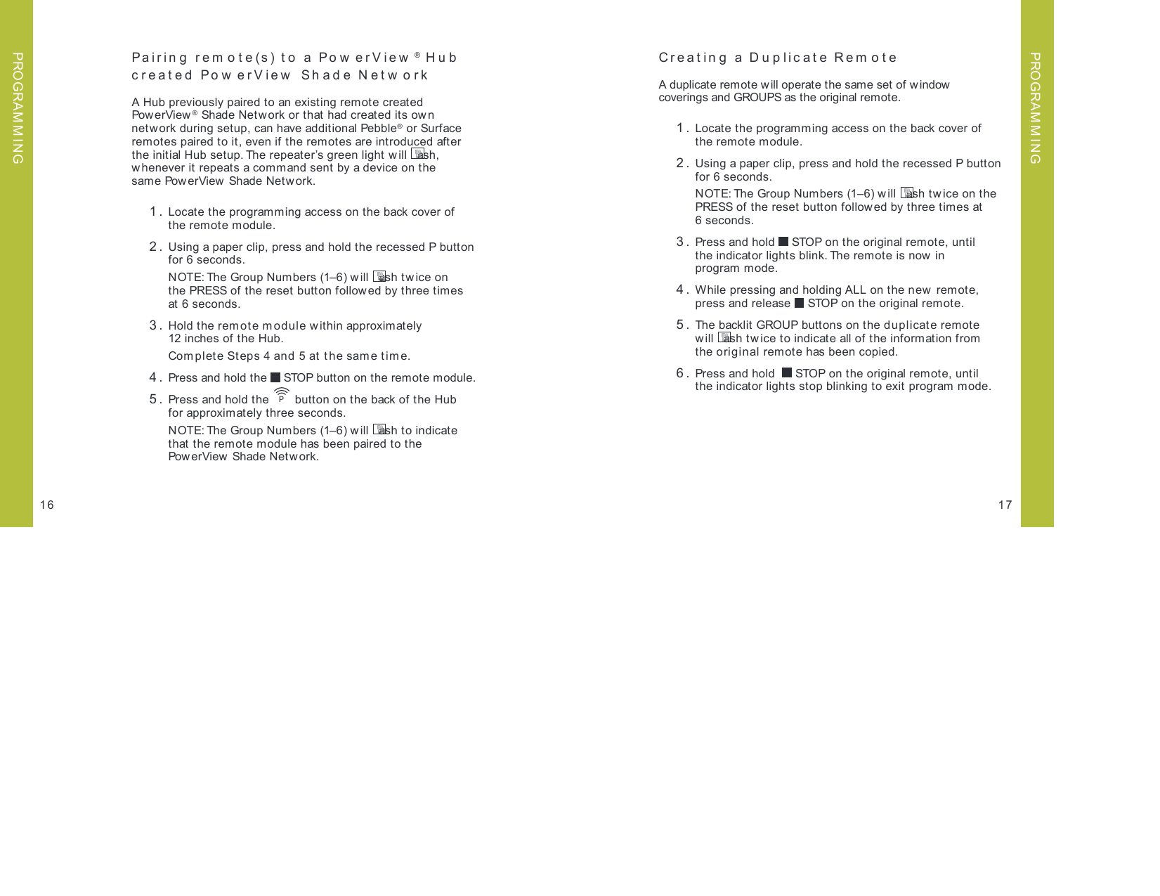Pairin g  rem o t e(s) t o  a Po w erV iew ® Hub created PowerView Shade NetworkA Hub previously paired to an existing remote created Pow erVi ew ® Shade Netw ork or that had created its own network during setup, can have additional Pebble® or Surface remotes paired to it, even if the remotes are introduced after the initial Hub setup. The repeater’s green light will  ash, whenever it repeats a command sent by a device on the  same PowerView Shade Network. 1.  Locate the programming access on the back cover of  the remote module.  2.  Using a paper clip, press and hold the recessed P button for 6 seconds.   NOTE: The Group Numbers (1–6) w ill  ash twice on  the PRESS of t he reset  butt on follow ed by three tim es  at 6 seconds. 3.  Hold the remote module within approximately 12 inches of the Hub.   Com plete Steps 4 and 5 at the sam e t ime. 4.  Press and hold the   STOP button on the remote module. 5.  Press and hold the  P button on the back of the Hub  for approximately three seconds.    NOTE: The Group Numbers (1–6) w ill  ash to indicate  that the remote module has been paired to the  PowerView Shade Network.17Creating a Duplicate Rem ote A duplicate remote will operate the same set of w indow  coverings and GROUPS as the original remote.   1.  Locate the programming access on the back cover of  the remote module. 2.  Using a paper clip, press and hold the recessed P button for 6 seconds.   NOTE: The Group Numbers (1–6) will  ash tw ice on the  PRESS of the reset button followed by three times at  6 seconds. 3.  Press and hold   STOP on the original remote, until  the indicator lights blink. The remote is now in  program mode. 4.  While pressing and holding ALL on the new  remote, press and release   STOP on the original remote. 5.  The backlit GROUP buttons on the duplicate remote  will  ash twice to indicate all of the information from  the original remote has been copied. 6.  Press and hold    STOP on the original remote, until  the indicator lights stop blinking to exit program mode.16PROGRAM M INGPROGRAM M ING