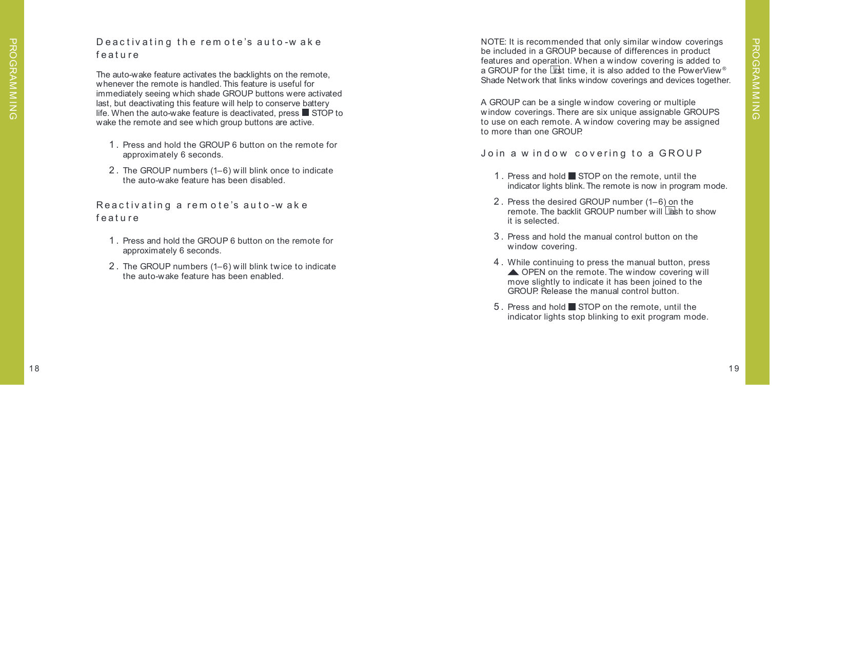 Deactivating the rem ote’s auto-w ake  featureThe auto-wake feature activates the backlights on the remote, whenever the remote is handled. This feature is useful for  immediately seeing which shade GROUP buttons were activated  last, but deactivating this feature will help to conserve battery life. When the auto-wake feature is deactivated, press   STOP to  wake the remote and see which group buttons are active. 1.  Press and hold the GROUP 6 button on the remote for  approximately 6 seconds. 2.  The GROUP numbers (1– 6) will blink once to indicate the auto-wake feature has been disabled.Reactivating a remote’s auto-w ake  feature 1.   Press and hold the GROUP 6 button on the remote for  approximately 6 seconds. 2.  The GROUP numbers (1– 6) w ill blink twice to indicate the auto-wake feature has been enabled.  1918NOTE: It is recommended that only similar window  coverings  be included in a GROUP because of differences in product  features and operation. When a window covering is added to a GROUP for t he  rst time, it is also added to the PowerView® Shade Network that links w indow  coverings and devices together.A GROUP can be a single w indow  covering or multiple  window coverings. There are six unique assignable GROUPS  to use on each remote. A window covering may be assigned  to more than one GROUP. Join a w indow  covering to a GROUP 1.  Press and hold   STOP on the remote, until the  indicator lights blink. The remote is now in program mode.   2.  Press the desired GROUP number (1– 6) on the  remote. The backlit GROUP number w ill  ash t o show   it is selected. 3.  Press and hold the manual control button on the  window covering. 4.  While continuing to press the manual button, press  OPEN on the remote. The window covering w ill  move slightly to indicate it has been joined to the GROUP. Release the manual control button.  5.  Press and hold   STOP on the remote, until the  indicator lights stop blinking to exit program mode.PROGRAM M INGPROGRAM M ING