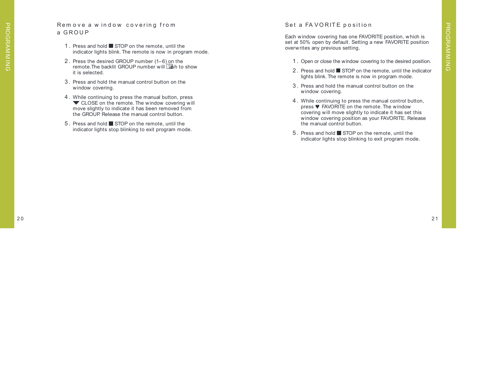 2120PROGRAM M INGPROGRAM M INGRem ove a w indow  covering from  a GROUP 1.  Press and hold   STOP on the remote, until the  indicator lights blink. The remote is now in program mode.  2.  Press the desired GROUP number (1– 6) on the  remote.The backlit GROUP number will  ash t o show   it is selected. 3.  Press and hold the manual control button on the  window covering. 4.  While continuing to press the manual button, press   CLOSE on the remote. The window covering will  move slightly to indicate it has been removed from  the GROUP. Release the manual control button. 5.  Press and hold   STOP on the remote, until the  indicator lights stop blinking to exit program mode.Set a FAVORITE position Each w indow covering has one FAVORITE position, w hich is  set at 50%  open by default. Setting a new FAVORITE position  overw rites any previous setting.  1.  Open or close the window covering to the desired position. 2.  Press and hold   STOP on the remote, until the indicator lights blink. The remote is now  in program mode. 3.  Press and hold the manual control button on the  window covering. 4.  While continuing to press the manual control button, press ♥ FAVORITE on the remote. The window  covering w ill move slightly to indicate it has set this window covering position as your FAVORITE. Release  the manual control button. 5.  Press and hold   STOP on the remote, until the indicator lights stop blinking to exit program mode.