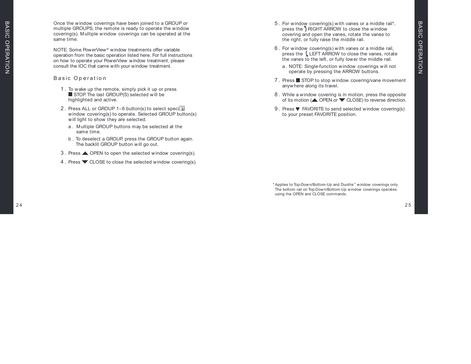 Once the window coverings have been joined to a GROUP or multiple GROUPS, the remote is ready to operate the w indow covering(s). M ultiple window coverings can be operated at the same time.NOTE: Some PowerView® w indow  treatments offer variable  operation from the basic operation listed here. For full instructions on how to operate your PowerView w indow  treatment, please consult the IOC that came w ith your window treatment. Basic Operation  1.  To wake up the remote, simply pick it up or press   STOP. The last GROUP(S) selected w ill be  highlighted and active. 2.  Press ALL or GROUP 1– 6 button(s) to select speci c  window covering(s) to operate. Selected GROUP button(s) will light to show  they are selected.  a.   Multiple GROUP buttons may be selected at the  same time.  b.   To  d e s e l e c t  a GR O U P, press the GROUP button again. The backlit GROUP button w ill go out. 3.   Press   OPEN to open the selected w indow covering(s). 4.  Press   CLOSE to close the selected w indow  covering(s).25 5.   For window  covering(s) w ith vanes or a middle rail*,  press the   RIGHT ARROW to close the window  covering and open the vanes, rotate the vanes to  the right, or fully raise the middle rail. 6.  For window covering(s) w ith vanes or a middle rail,  press the    LEFT ARROW to close the vanes, rotate  the vanes to the left, or fully lower the middle rail.  a.  NOTE: Single-function w indow  coverings will not  operate by pressing the ARROW buttons. 7.  Press   STOP to stop window covering/vane movement anywhere along its travel. 8.  While a window  covering is in motion, press the opposite of its motion (  OPEN or   CLOSE) to reverse direction. 9.  Press ♥ FAVORITE to send selected window covering(s) to your preset FAVORITE position.* Applies to Top-Dow n/Bottom-Up and Duolite™ w indow coverings only.  The bottom rail on Top-Dow n/Bottom-Up window coverings operates  using the OPEN and CLOSE commands.24BASIC OPERATIONBASIC OPERATION