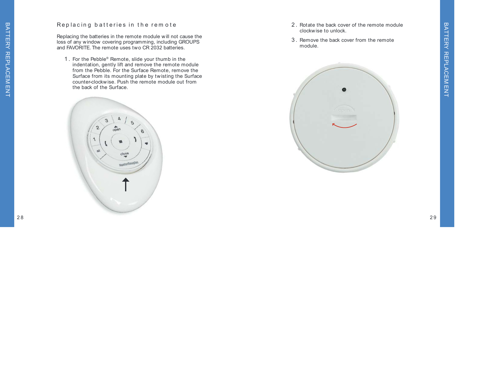 Replacing batteries in the rem oteReplacing the batteries in the remote module will not cause the loss of any w indow covering programming, including GROUPS and FAVORITE. The remote uses two CR 2032 batteries. 1.  For the Pebble® Remote, slide your thumb in the  indentation, gently lift and remove the remote module from the Pebble. For the Surface Remote, remove the  Surface from its mounting plate by tw isting the Surface  counter-clockwise. Push the remote module out from  the back of the Surface. 2.  Rotate the back cover of the remote module  clockw ise to unlock. 3.  Remove the back cover from the remote module.2928BATTERY REPLACEM ENTBATTERY REPLACEM ENT
