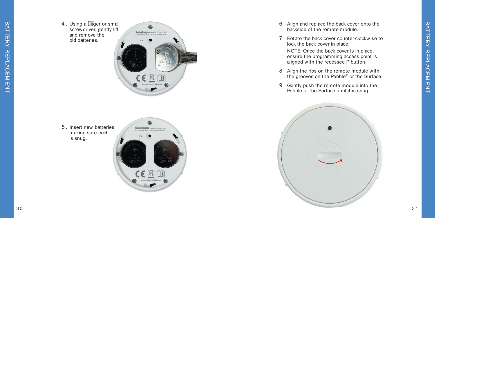  4.  Using a  nger or small  screwdriver, gently lift  and remove the  old batteries. 5.  Insert new batteries,  making sure each  is snug.30 31 6.  Align and replace the back cover onto the  backside of the remote module. 7.  Rotate the back cover counter-clockw ise to  lock the back cover in place.  NOTE: Once the back cover is in place, ensure the programming access point is aligned with the recessed P button.  8.  Align the ribs on the remote module w ith  the grooves on the Pebble® or the Surface. 9.  Gently push the remote module into the  Pebble or the Surface until it is snug.BATTERY REPLACEM ENTBATTERY REPLACEM ENT