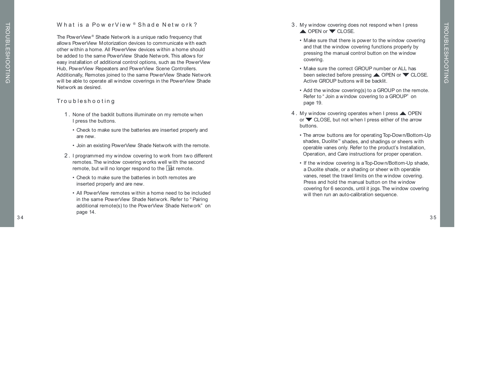 W hat is a Pow erView ® Shade Netw ork ?The Pow erView ® Shade Network is a unique radio frequency that allows PowerView  Motorization devices to communicate w ith each other w ithin a home. All PowerView devices within a home should be added to the same PowerView  Shade Network. This allows for easy installation of additional control options, such as the PowerView Hub, PowerView Repeaters and PowerView Scene Controllers. Additionally, Remotes joined to the same PowerView  Shade Network will be able to operate all w indow  coverings in the PowerView Shade Network as desired. Troubleshooting  1.  None of the backlit buttons illuminate on my remote when  I press the buttons.  •  Check to make sure the batteries are inserted properly and are new.  •  Join an existing PowerView Shade Network with the remote. 2.  I programmed my window covering to work from two different remotes. The w indow  covering works w ell w ith the second remote, but will no longer respond to the  rst remote.  •  Check to make sure the batteries in both remotes are  inserted properly and are new.  •  All PowerView remotes w ithin a home need to be included in the same PowerView Shade Network. Refer to “ Pairing additional remote(s) to the PowerView  Shade Network”  on page 14.35TROUBLESHOOTING34TROUBLESHOOTING 3.  My window  covering does not respond w hen I press  OPEN or   CLOSE.  •  M ake sure that there is pow er to the w indow covering and that the window covering functions properly by pressing the manual control button on the window covering.  •  M ake sure the correct GROUP number or ALL has  been selected before pressing   OPEN or   CLOSE.  Active GROUP buttons will be backlit.    •  Add the window covering(s) to a GROUP on the remote. Refer to “ Join a w indow  covering to a GROUP”  on  page 19. 4.  My window  covering operates w hen I press   OPEN or   CLOSE, but not w hen I press either of the arrow  buttons.  •  The arrow buttons are for operating Top-Down/Bottom-Up shades, Duolite™ shades, and shadings or sheers with operable vanes only. Refer to the product’s Installation, Operation, and Care instructions for proper operation.  •  If the window covering is a Top-Dow n/Bottom-Up shade, a Duolite shade, or a shading or sheer with operable vanes, reset the travel limits on the window covering. Press and hold the manual button on the w indow covering for 6 seconds, until it jogs. The window  covering will then run an auto-calibration sequence.