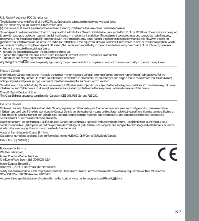 37U.S. Radi o Frequency FCC Compli anceThi s device compl ies wi th Part 15 of  t he FCC Rul es. Operat ion i s subject  to t he f oll owi ng two condi ti ons:  (1) Thi s devi ce may not  cause harmf ul i nterf erence, and  (2) Thi s device must accept  any int erf erence recei ved, incl uding i nt erference t hat may cause undesired operat ion.Thi s equi pment has been test ed and found t o comply wit h the l imit s for a Cl ass B di git al devi ce, pursuant t o Part  15 of  t he FCC Rules. These l imit s are designed to provi de reasonable prot ecti on against  harmful  int erf erence in a resi denti al i nst al lat ion. This equi pment  generat es, uses and can radi at e radio f requency energy and, i f not  inst all ed and used in accordance wi th t he inst ructi ons, may cause harmful  int erf erence to radio communi cati ons. However, t here is no guarantee t hat i nt erference wi l l not  occur in a parti cular i nstal lat ion. If t hi s equipment does cause harmful i nterf erence t o radi o or t el evi si on recepti on, whi ch can be det ermined by t urning t he equipment of f and on, t he user is encouraged t o try t o correct  the i nterf erence by one or more of  the f oll owi ng measures:•  Reori ent or rel ocat e t he receivi ng antenna.•  Increase the separat ion bet ween t he equipment and recei ver.•  Connect the equi pment  i nto an out let  on a circui t di ff erent  f rom that  to whi ch the recei ver i s connect ed.•  Consult t he dealer or an experi enced radi o/ TV t echnici an f or hel p.Any changes or modi cat ions not  expressl y approved by the part y responsi ble f or compl iance coul d void t he user’s aut horit y to operate t he equipment.Industry CanadaUnder Industry Canada regulat ions, thi s radio t ransmit ter may onl y operate usi ng an ant enna of a t ype and maxi mum (or l esser) gai n approved for t he transmit ter by Indust ry Canada. To reduce pot enti al radi o i nt erf erence to other users, the ant enna type and it s gain shoul d be so chosen that  t he equival ent isot ropical ly radi ated power (e.i.r.p.) i s not  more than that  necessary for successf ul communi cati on.Thi s device compl ies wi th Indust ry Canada l icence-exempt RSS standard(s). Operati on is subj ect to t he fol lowi ng two condi ti ons: (1) t his devi ce may not  cause int erference, and (2) t his devi ce must  accept  any int erf erence, i ncludi ng i nterference t hat may cause undesired operat ion of  the devi ce.Class B Digital Device NoticeThi s Class B digi tal  apparatus compli es wit h Canadian ICES-003, RSS-Gen and RSS-210.Industrie CanadaConformément à l a réglementat ion d’ Indust rie Canada, l e présent  émet teur radi o peut f oncti onner avec une antenne d’ un type et  d’ un gain maximal (ou inf érieur) approuvé pour l’ émet teur par Indust ri e Canada. Dans le but  de réduire l es risques de broui ll age radi oélect ri que à l ’i ntent ion des aut res uti li sateurs, il  faut  choisi r l e type d’ antenne et  son gai n de sorte que la pui ssance isot rope rayonnée équi valent e (p.i .r.e.) ne dépasse pas l’ int ensi t é nécessai re à l’ établ issement d’ une communicat ion sat isf aisant e.Le présent  appareil  est conf orme aux CNR d’ Industri e Canada appli cables aux apparei ls radio exempt s de li cence. L’ exploi tat ion est  autori sée aux deux condi t i ons sui vantes : (1) l ’appareil  ne doit  pas produi re de broui ll age, et  (2) l ’ uti li sateur de l ’apparei l doi t accept er tout  broui ll age radi oélect ri que subi , même  si  l e brouil lage est  suscepti ble d’ en compromet t re l e fonct ionnement.Appareil Numérique de Classe B – AvisCet appareil  numéri que de classe B est conforme à l a norme NMB-003, CNR-Gen et CNR-210 du Canada.CAN ICES-3 (B)/ NMB-3(B)European Conformi tyWe, t he undersi gned,Hunt er Dougl as Window Fashions One Duet te Way, Broom el d, CO 80020, USAHunt er Dougl as Europe B.V. Piekst raat  2, 3071 EL Rot terdam, The Netherl andscerti fy and decl are under our sole responsi bil it y that  the PowerVi ew® Remot e Control conf orms wit h the essent i al requirements of  the EMC direct ive 2004/ 108/EC and R&amp;TTE directi ve 1999/ 5/ EC.A copy of t he ori ginal  declarat ion of  conformi ty may be found at  w ww .hunter douglas.com/ RFc ert i cations.