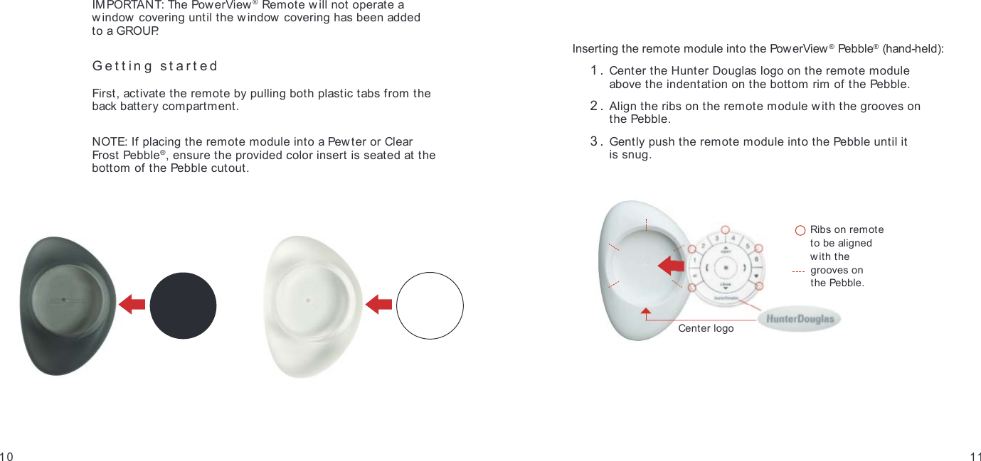 IMPORTANT: The PowerView ® Remote will not operate a  window covering until the w indow covering has been added  to a GROUP.Getting started First, activate the remote by pulling both plastic tabs from the back battery compartment. NOTE: If placing the remote module into a Pewter or Clear Frost Pebble®, ensure the provided color insert is seated at the bottom of the Pebble cutout.10GETTING STARTEDGETTING STARTED11Inserting the remote module into the PowerView® Pebble® (hand-held): 1.  Center the Hunter Douglas logo on the remote module  above the indentation on the bottom rim of the Pebble. 2.  Align the ribs on the remote module with the grooves on  the Pebble. 3.  Gently push the remote module into the Pebble until it  is snug.    Ribs on remote to be aligned with the   grooves on  the Pebble.Center logo