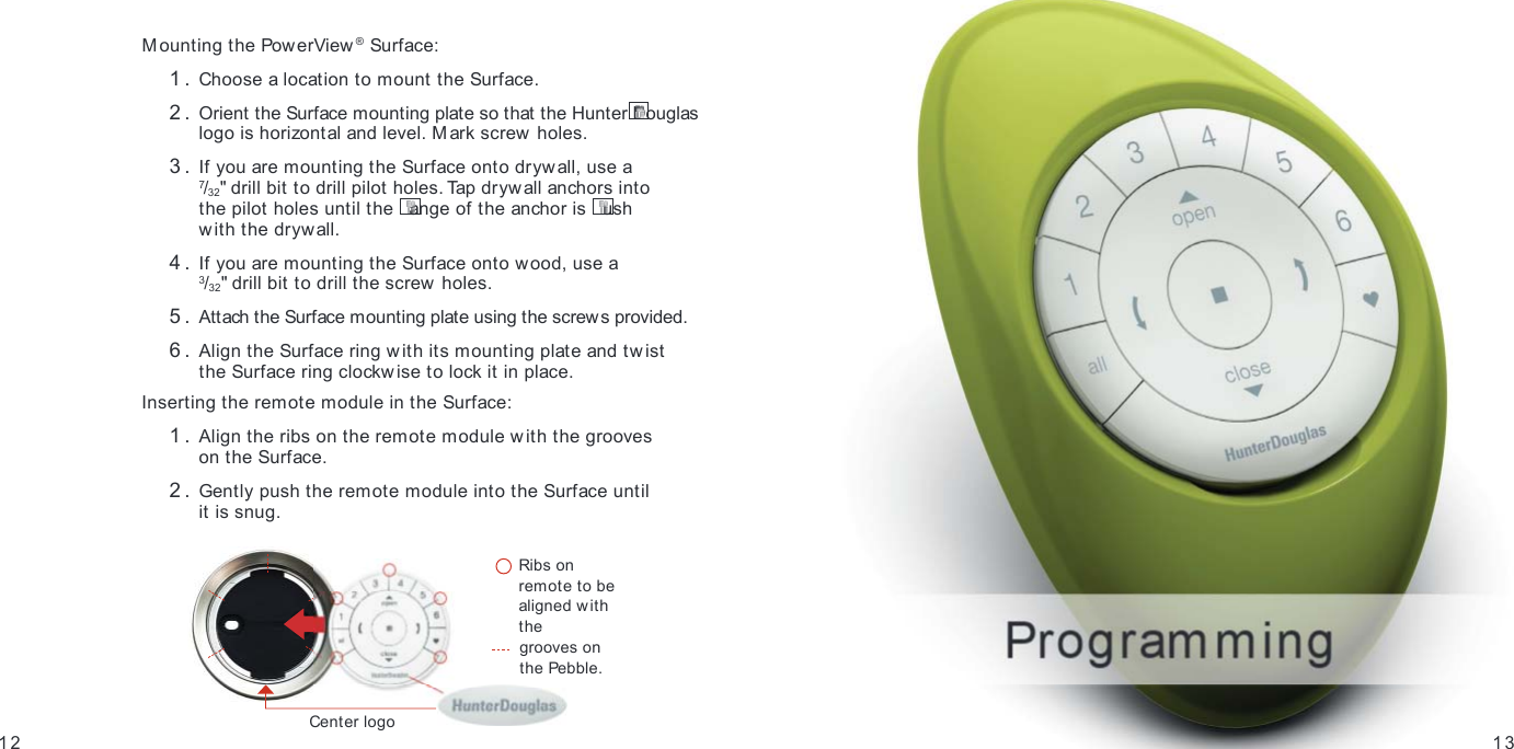 1312GETTING STARTEDMounting the PowerView ® Surface: 1.  Choose a location to mount the Surface. 2.  Orient the Surface mounting plate so that the Hunter Douglas logo is horizontal and level. Mark screw  holes. 3.  If you are mounting the Surface onto drywall, use a  7/32&quot; drill bit to drill pilot holes. Tap drywall anchors into  the pilot holes until the  ange of the anchor is  ush  with the drywall. 4.  If you are mounting the Surface onto wood, use a  3/32&quot; drill bit to drill the screw holes. 5.  Attach the Surface mounting plate using the screws provided. 6.  Align the Surface ring with its mounting plate and tw ist  the Surface ring clockwise to lock it in place.Inserting the remote module in the Surface:  1.  Align the ribs on the remote module w ith the grooves  on the Surface. 2.  Gently push the remote module into the Surface until  it is snug.    Ribs on remote to be aligned w ith the   grooves on  the Pebble.Center logo