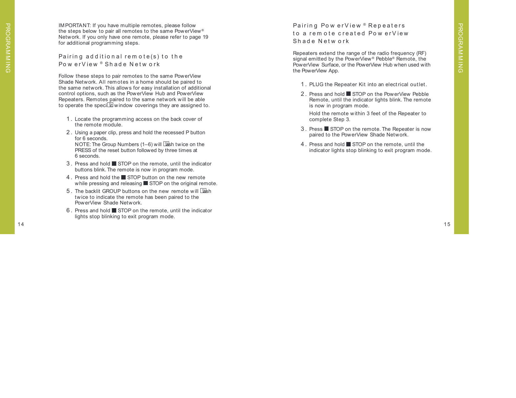 IMPORTANT: If you have multiple remotes, please follow  the steps below to pair all remotes to the same PowerView® Netw ork. If you only have one remote, please refer to page 19  for additional programming steps.Pairing additional remote(s) to the  Po w e rV iew ® Sh ade Netw orkFollow these steps to pair remotes to the same PowerView  Shade Netw ork. All rem otes in a home should be paired to  the same network. This allows for easy installation of additional control options, such as the PowerView  Hub and PowerView Repeaters. Remotes paired to the same network will be able  to operate the speci c window coverings they are assigned to. 1.  Locate the programming access on the back cover of  the remote module. 2.  Using a paper clip, press and hold the recessed P button  for 6 seconds.   NOTE: The Group Numbers (1– 6) w ill  ash tw ice on the PRESS of the reset button followed by three times at  6 seconds. 3.  Press and hold   STOP on the remote, until the indicator buttons blink. The remote is now  in program mode. 4.   Press and hold the   STOP button on the new remote  while pressing and releasing   STOP on the original remote. 5.  The backlit GROUP buttons on the new  remote w ill  ash tw ice to indicate the remote has been paired to the PowerView Shade Network.  6.   Press and hold   STOP on the remote, until the indicator lights stop blinking to exit program mode.15Pairing  Po w erView ® Repeaters  to a rem ote created Pow erView   Shade Netw orkRepeaters extend the range of the radio frequency (RF)  signal emitted by the PowerView® Pebble® Remote, the PowerView  Surface, or the PowerView Hub when used with  the PowerView  App.  1.  PLUG the Repeat er Kit into an electrical outlet . 2.  Press and hold   STOP on the PowerView  Pebble Remote, until the indicator lights blink. The remote  is now in program mode.   Hold the remote within 3 feet of the Repeater to  complete Step 3. 3.  Press   STOP on the remote. The Repeater is now paired to the PowerView Shade Netw ork.  4.  Press and hold   STOP on the remote, until the  indicator lights stop blinking to exit program mode.14PROGRAM M INGPROGRAM M ING