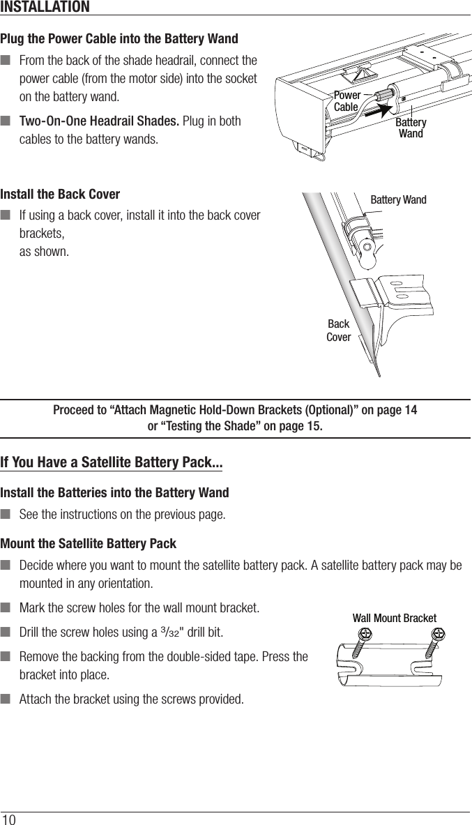 INSTALLATION10Plug the Power Cable into the Battery Wand ■From the back of the shade headrail, connect the  power cable (from the motor side) into the socket on the battery wand. ■Two-On-One Headrail Shades. Plug in both cables to the battery wands.Install the Back Cover ■If using a back cover, install it into the back cover brackets,  as shown.Proceed to “Attach Magnetic Hold-Down Brackets (Optional)” on page14  or “Testing the Shade” on page15.If You Have a Satellite Battery Pack...Install the Batteries into the Battery Wand ■See the instructions on the previous page. Mount the Satellite Battery Pack ■Decide where you want to mount the satellite battery pack. A satellite battery pack may be mounted in any orientation. ■Mark the screw holes for the wall mount bracket. ■Drill the screw holes using a 3/32&quot; drill bit.  ■Remove the backing from the double-sided tape. Press the bracket into place.  ■Attach the bracket using the screws provided.PowerCableBatteryWandBackCoverBattery WandWall Mount Bracket