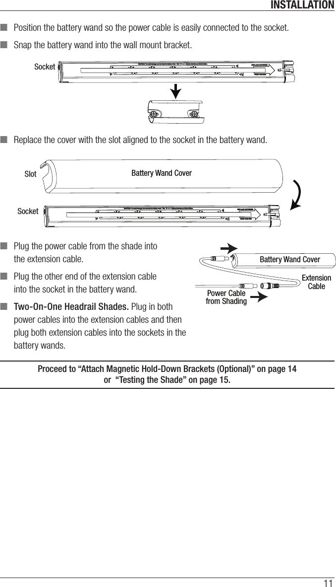 INSTALLATION11 ■Position the battery wand so the power cable is easily connected to the socket. ■Snap the battery wand into the wall mount bracket. ■Replace the cover with the slot aligned to the socket in the battery wand. ■Plug the power cable from the shade into the extension cable. ■Plug the other end of the extension cable into the socket in the battery wand.  ■Two-On-One Headrail Shades. Plug in both power cables into the extension cables and then plug both extension cables into the sockets in the battery wands.Proceed to “Attach Magnetic Hold-Down Brackets (Optional)” on page14  or  “Testing the Shade” on page15.SocketBattery Wand CoverSlotSocketBattery Wand CoverExtensionCablePower Cablefrom Shading