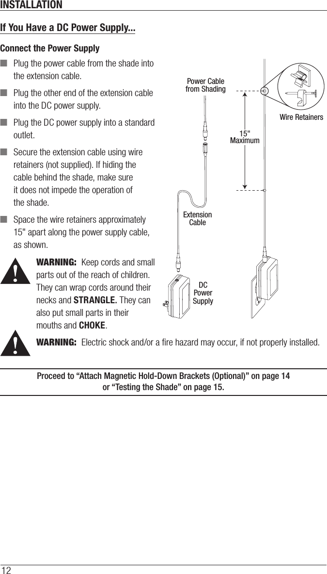 INSTALLATION12If You Have a DC Power Supply...Connect the Power Supply ■Plug the power cable from the shade into the extension cable. ■Plug the other end of the extension cable into the DC power supply. ■Plug the DC power supply into a standard outlet. ■Secure the extension cable using wire retainers (not supplied). If hiding the cable behind the shade, make sure it does not impede the operation of theshade. ■Space the wire retainers approximately 15&quot; apart along the power supply cable, as shown.WARNING:  Keep cords and small parts out of the reach of children. They can wrap cords around their necks and STRANGLE. They can also put small parts in their mouths and CHOKE.WARNING:  Electric shock and/or a ﬁre hazard may occur, if not properly installed.Proceed to “Attach Magnetic Hold-Down Brackets (Optional)” on page14  or “Testing the Shade” on page15.Power Cablefrom ShadingExtensionCableDCPowerSupply15&quot;MaximumWire Retainers