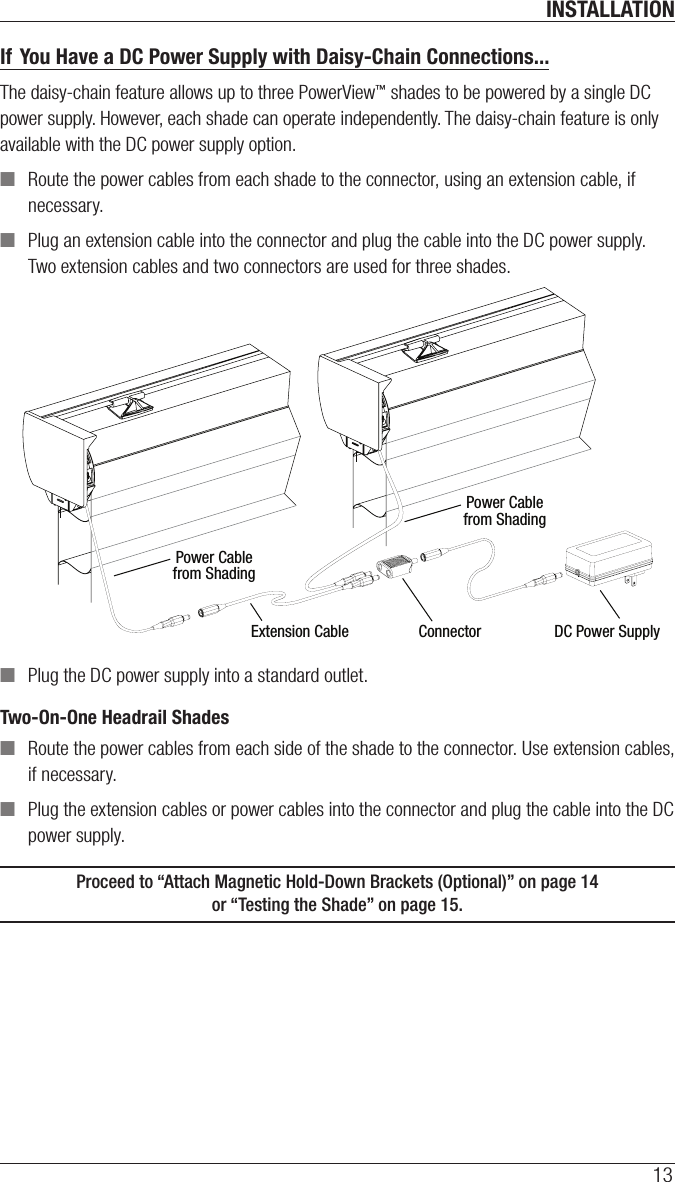 INSTALLATION13If You Have a DC Power Supply with Daisy-Chain Connections...The daisy-chain feature allows up to three PowerView™ shades to be powered by a single DC power supply. However, each shade can operate independently. The daisy-chain feature is only available with the DC power supply option. ■Route the power cables from each shade to the connector, using an extension cable, if necessary. ■Plug an extension cable into the connector and plug the cable into the DC power supply. Two extension cables and two connectors are used for three shades. ■Plug the DC power supply into a standard outlet.Two-On-One Headrail Shades  ■Route the power cables from each side of the shade to the connector. Use extension cables, if necessary. ■Plug the extension cables or power cables into the connector and plug the cable into the DC power supply. Proceed to “Attach Magnetic Hold-Down Brackets (Optional)” on page14  or “Testing the Shade” on page15.Power Cablefrom ShadingPower Cablefrom ShadingExtension Cable Connector DC Power Supply