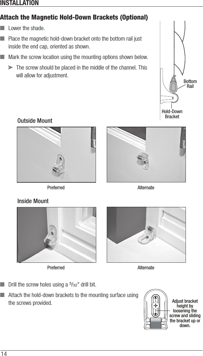 INSTALLATION14Attach the Magnetic Hold-Down Brackets (Optional)  ■Lower the shade. ■Place the magnetic hold-down bracket onto the bottom rail just inside the end cap, oriented as shown. ■Mark the screw location using the mounting options shown below. ➤The screw should be placed in the middle of the channel. This will allow for adjustment. ■Drill the screw holes using a 3/32&quot; drill bit.   ■Attach the hold-down brackets to the mounting surface using  the screws provided.Hold-DownBracketBottomRailOutside MountPreferred AlternateInside MountPreferred AlternateAdjust bracket height by loosening the screw and sliding the bracket up or down.