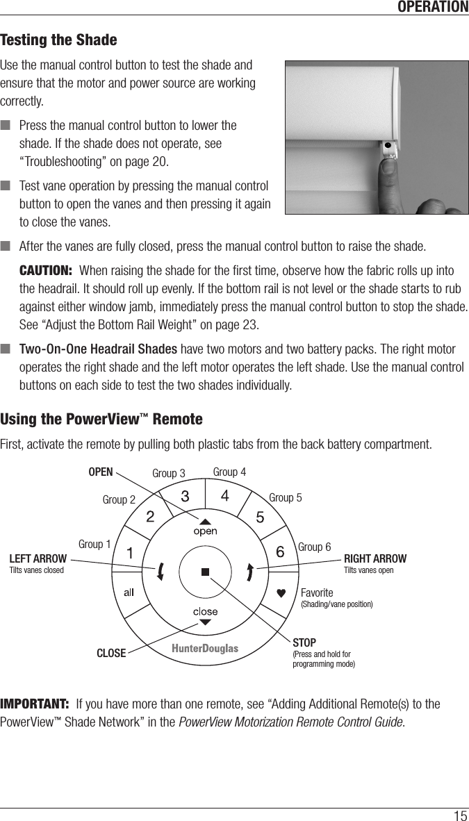 OPERATION15Testing the ShadeUse the manual control button to test the shade and ensure that the motor and power source are working correctly. ■Press the manual control button to lower the shade. If the shade does not operate, see “Troubleshooting” on page20. ■Test vane operation by pressing the manual control button to open the vanes and then pressing it again to close the vanes. ■After the vanes are fully closed, press the manual control button to raise the shade.CAUTION:  When raising the shade for the ﬁrst time, observe how the fabric rolls up into the headrail. It should roll up evenly. If the bottom rail is not level or the shade starts to rub against either window jamb, immediately press the manual control button to stop the shade. See “Adjust the Bottom Rail Weight” on page23. ■Two-On-One Headrail Shades have two motors and two battery packs. The right motor operates the right shade and the left motor operates the left shade. Use the manual control buttons on each side to test the two shades individually.  Using the PowerView™ RemoteFirst, activate the remote by pulling both plastic tabs from the back battery compartment. IMPORTANT:  If you have more than one remote, see “Adding Additional Remote(s) to the PowerView™ Shade Network” in the PowerView Motorization Remote Control Guide.Group 1Group 2OPENCLOSEGroup 3Group 4Group 5Group 6Favorite(Shading/vane position)LEFT ARROWTilts vanes closedRIGHT ARROWTilts vanes openSTOP(Press and hold for programming mode)