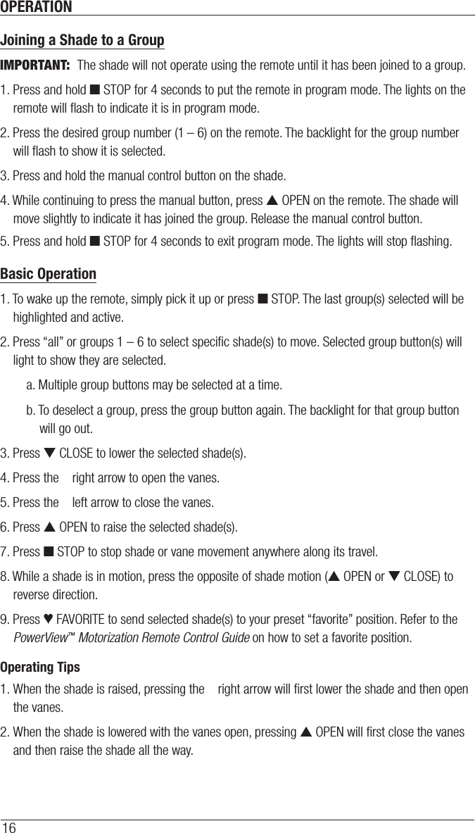 OPERATION16Joining a Shade to a GroupIMPORTANT:  The shade will not operate using the remote until it has been joined to a group.1. Press and hold ■ STOP for 4 seconds to put the remote in program mode. The lights on the remote will ﬂash to indicate it is in program mode.2. Press the desired group number (1 – 6) on the remote. The backlight for the group number will ﬂash to show it is selected.3. Press and hold the manual control button on the shade.4. While continuing to press the manual button, press ▲ OPEN on the remote. The shade will move slightly to indicate it has joined the group. Release the manual control button.5. Press and hold ■ STOP for 4 seconds to exit program mode. The lights will stop ﬂashing.Basic Operation1. To wake up the remote, simply pick it up or press ■ STOP. The last group(s) selected will be highlighted and active.2. Press “all” or groups 1 – 6 to select speciﬁc shade(s) to move. Selected group button(s) will light to show they are selected.a. Multiple group buttons may be selected at a time.b. To deselect a group, press the group button again. The backlight for that group button will go out.3. Press ▼ CLOSE to lower the selected shade(s).4. Press the    right arrow to open the vanes.5. Press the    left arrow to close the vanes.6. Press ▲ OPEN to raise the selected shade(s).7. Press ■ STOP to stop shade or vane movement anywhere along its travel.8. While a shade is in motion, press the opposite of shade motion (▲ OPEN or ▼ CLOSE) to reverse direction.9. Press ♥ FAVORITE to send selected shade(s) to your preset “favorite” position. Refer to the PowerView™ Motorization Remote Control Guide on how to set a favorite position.Operating Tips1. When the shade is raised, pressing the    right arrow will ﬁrst lower the shade and then open the vanes.2. When the shade is lowered with the vanes open, pressing ▲ OPEN will ﬁrst close the vanes and then raise the shade all the way.