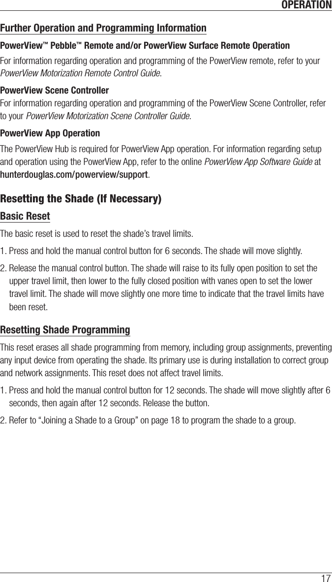 OPERATION17Further Operation and Programming InformationPowerView™ Pebble™ Remote and/or PowerView Surface Remote OperationFor information regarding operation and programming of the PowerView remote, refer to your PowerView Motorization Remote Control Guide. PowerView Scene ControllerFor information regarding operation and programming of the PowerView Scene Controller, refer to your PowerView Motorization Scene Controller Guide. PowerView App OperationThe PowerView Hub is required for PowerView App operation. For information regarding setup and operation using the PowerView App, refer to the online PowerView App Software Guide at hunterdouglas.com/powerview/support.Resetting the Shade (If Necessary)Basic ResetThe basic reset is used to reset the shade’s travel limits. 1. Press and hold the manual control button for 6 seconds. The shade will move slightly.  2. Release the manual control button. The shade will raise to its fully open position to set the upper travel limit, then lower to the fully closed position with vanes open to set the lower travel limit. The shade will move slightly one more time to indicate that the travel limits have been reset. Resetting Shade ProgrammingThis reset erases all shade programming from memory, including group assignments, preventing any input device from operating the shade. Its primary use is during installation to correct group and network assignments. This reset does not affect travel limits. 1. Press and hold the manual control button for 12 seconds. The shade will move slightly after 6 seconds, then again after 12 seconds. Release the button. 2. Refer to “Joining a Shade to a Group” on page 18 to program the shade to a group. 