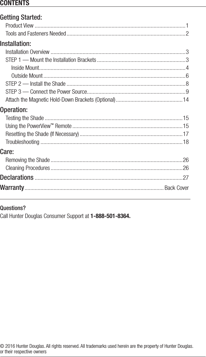 CONTENTSQuestions? Call Hunter Douglas Consumer Support at 1-888-501-8364.© 2016 Hunter Douglas. All rights reserved. All trademarks used herein are the property of Hunter Douglas. or their respective ownersGetting Started:Product View ........................................................................................................1Tools and Fasteners Needed ..................................................................................2Installation:Installation Overview .............................................................................................3STEP 1 — Mount the Installation Brackets .............................................................3  Inside Mount .....................................................................................................4  Outside Mount ..................................................................................................6STEP 2 — Install the Shade ..................................................................................8STEP 3 — Connect the Power Source ....................................................................9Attach the Magnetic Hold-Down Brackets (Optional) ..............................................14Operation:Testing the Shade ...............................................................................................15Using the PowerView™ Remote ............................................................................15Resetting the Shade (If Necessary) .......................................................................17Troubleshooting ..................................................................................................18Care:Removing the Shade ...........................................................................................26Cleaning Procedures ...........................................................................................26Declarations ......................................................................................................27Warranty ................................................................................................ Back Cover