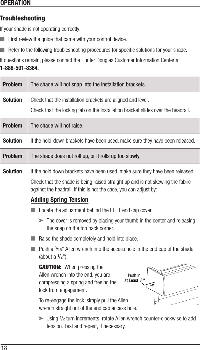 OPERATION18TroubleshootingIf your shade is not operating correctly: ■First review the guide that came with your control device. ■Refer to the following troubleshooting procedures for speciﬁc solutions for your shade.If questions remain, please contact the Hunter Douglas Customer Information Center at 1-888-501-8364.Problem The shade will not snap into the installation brackets.Solution Check that the installation brackets are aligned andlevel.Check that the locking tab on the installation bracket slides over the headrail.Problem The shade will not raise.Solution If the hold-down brackets have been used, make sure they have been released.Problem The shade does not roll up, or it rolls up too slowly.Solution If the hold down brackets have been used, make sure they have been released.Check that the shade is being raised straight up and is not skewing the fabric against the headrail. If this is not the case, you can adjust by:Adding Spring Tension ■Locate the adjustment behind the LEFT end cap cover.  ➤The cover is removed by placing your thumb in the center and releasing the snap on the top back corner.  ■Raise the shade completely and hold into place. ■Push a 3/16&quot; Allen wrench into the access hole in the end cap of the shade (about a 1/2&quot;). CAUTION:  When pressing the  Allen wrench into the end, you are  compressing a spring and freeing the  lock from engagement.To re-engage the lock, simply pull the Allen wrench straight out of the end cap access hole.  ➤Using 1/2 turn increments, rotate Allen wrench counter-clockwise to add tension. Test and repeat, if necessary.Push in at Least 1/2&quot;