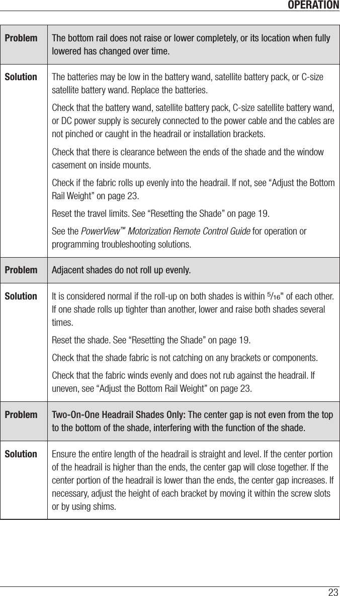 OPERATION23Problem The bottom rail does not raise or lower completely, or its location when fully lowered has changed over time.Solution The batteries may be low in the battery wand, satellite battery pack, or C-size satellite battery wand. Replace the batteries. Check that the battery wand, satellite battery pack, C-size satellite battery wand, or DC power supply is securely connected to the power cable and the cables are not pinched or caught in the headrail or installation brackets.Check that there is clearance between the ends of the shade and the window casement on inside mounts.Check if the fabric rolls up evenly into the headrail. If not, see “Adjust the Bottom Rail Weight” on page23.Reset the travel limits. See “Resetting the Shade” on page19.See the PowerView™ Motorization Remote Control Guide for operation or programming troubleshooting solutions. Problem Adjacent shades do not roll up evenly.Solution It is considered normal if the roll-up on both shades is within 5/16&quot; of each other. If one shade rolls up tighter than another, lower and raise both shades several times. Reset the shade. See “Resetting the Shade” on page19.Check that the shade fabric is not catching on any brackets or components. Check that the fabric winds evenly and does not rub against the headrail. If uneven, see “Adjust the Bottom Rail Weight” on page23.Problem Two-On-One Headrail Shades Only: The center gap is not even from the top to the bottom of the shade, interfering with the function of the shade.Solution Ensure the entire length of the headrail is straight and level. If the center portion of the headrail is higher than the ends, the center gap will close together. If the center portion of the headrail is lower than the ends, the center gap increases. If necessary, adjust the height of each bracket by moving it within the screw slots or by using shims. 