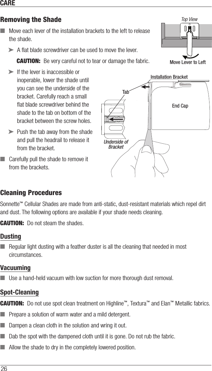 CARE26Removing the Shade ■Move each lever of the installation brackets to the left to release the shade.  ➤A ﬂat blade screwdriver can be used to move the lever. CAUTION:  Be very careful not to tear or damage thefabric. ➤If the lever is inaccessible or inoperable, lower the shade until you can see the underside of the bracket. Carefully reach a small ﬂat blade screwdriver behind the shade to the tab on bottom of the bracket between the screw holes. ➤Push the tab away from the shade and pull the headrail to release it from the bracket. ■Carefully pull the shade to remove it from the brackets.Cleaning ProceduresSonnette™ Cellular Shades are made from anti-static, dust-resistant materials which repel dirt and dust. The following options are available if your shade needs cleaning.CAUTION:  Do not steam the shades.Dusting ■Regular light dusting with a feather duster is all the cleaning that needed in most circumstances.Vacuuming ■Use a hand-held vacuum with low suction for more thorough dust removal. Spot-CleaningCAUTION:  Do not use spot clean treatment on Highline™, Textura™ and Elan™ Metallic fabrics. ■Prepare a solution of warm water and a mild detergent. ■Dampen a clean cloth in the solution and wring it out. ■Dab the spot with the dampened cloth until it is gone. Do not rub the fabric. ■Allow the shade to dry in the completely lowered position.  Move Lever to LeftTop ViewInstallation BracketEnd CapTabUnderside ofBracket