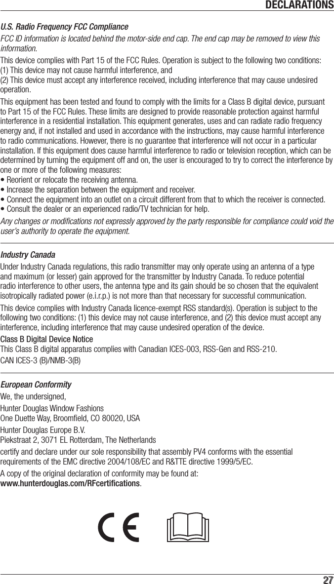 DECLARATIONS2727U.S. Radio Frequency FCC ComplianceFCC ID information is located behind the motor-side end cap. The end cap may be removed to view this information. This device complies with Part 15 of the FCC Rules. Operation is subject to the following two conditions:  (1) This device may not cause harmful interference, and  (2) This device must accept any interference received, including interference that may cause undesired operation.This equipment has been tested and found to comply with the limits for a Class B digital device, pursuant to Part 15 of the FCC Rules. These limits are designed to provide reasonable protection against harmful interference in a residential installation. This equipment generates, uses and can radiate radio frequency energy and, if not installed and used in accordance with the instructions, may cause harmful interference to radio communications. However, there is no guarantee that interference will not occur in a particular installation. If this equipment does cause harmful interference to radio or television reception, which can be determined by turning the equipment off and on, the user is encouraged to try to correct the interference by one or more of the following measures:• Reorient or relocate the receiving antenna.• Increase the separation between the equipment and receiver.• Connect the equipment into an outlet on a circuit different from that to which the receiver is connected.• Consult the dealer or an experienced radio/TV technician for help.Any changes or modiﬁcations not expressly approved by the party responsible for compliance could void the user’s authority to operate the equipment.Industry CanadaUnder Industry Canada regulations, this radio transmitter may only operate using an antenna of a type and maximum (or lesser) gain approved for the transmitter by Industry Canada. To reduce potential radio interference to other users, the antenna type and its gain should be so chosen that the equivalent isotropically radiated power (e.i.r.p.) is not more than that necessary for successful communication.This device complies with Industry Canada licence-exempt RSS standard(s). Operation is subject to the following two conditions: (1) this device may not cause interference, and (2) this device must accept any interference, including interference that may cause undesired operation of the device.Class B Digital Device Notice  This Class B digital apparatus complies with Canadian ICES-003, RSS-Gen and RSS-210. CAN ICES-3 (B)/NMB-3(B)European ConformityWe, the undersigned,Hunter Douglas Window Fashions One Duette Way, Broomﬁeld, CO 80020, USAHunter Douglas Europe B.V. Piekstraat 2, 3071 EL Rotterdam, The Netherlandscertify and declare under our sole responsibility that assembly PV4 conforms with the essential requirements of the EMC directive 2004/108/EC and R&amp;TTE directive 1999/5/EC.A copy of the original declaration of conformity may be found at:  www.hunterdouglas.com/RFcertiﬁcations.