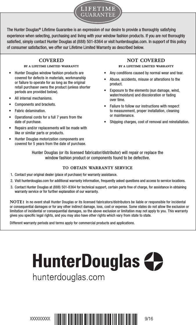 The Hunter Douglas® Lifetime Guarantee is an expression of our desire to provide a thoroughly satisfying experience when selecting, purchasing and living with your window fashion products. If you are not thoroughly satisﬁed, simply contact Hunter Douglas at (888) 501-8364 or visit hunterdouglas.com. In support of this policy  of consumer satisfaction, we offer our Lifetime Limited Warranty as described below.NOTE: In no event shall Hunter Douglas or its licensed fabricators/distributors be liable or responsible for incidental or consequential damages or for any other indirect damage, loss, cost or expense. Some states do not allow the exclusion or limitation of incidental or consequential damages, so the above exclusion or limitation may not apply to you. This warranty gives you speciﬁc legal rights, and you may also have other rights which vary from state to state. Different warranty periods and terms apply for commercial products and applications.Hunter Douglas (or its licensed fabricator/distributor) will repair or replace the window fashion product or components found to be defective. COVEREDBY A LIFETIME LIMITED WARRANTY•   Hunter Douglas window fashion products are covered for defects in materials, workmanship or failure to operate for as long as the original retail purchaser owns the product (unless shorter periods are provided below).•   All internal mechanisms.•   Components and brackets.•   Fabric delamination.•   Operational cords for a full 7 years from the  date of purchase.•   Repairs and/or replacements will be made with like or similar parts or products.•   Hunter Douglas motorization components are covered for 5 years from the date of purchase.NOT COVEREDBY A LIFETIME LIMITED WARRANTY•   Any conditions caused by normal wear and tear.•   Abuse, accidents, misuse or alterations to the product.•   Exposure to the elements (sun damage, wind, water/moisture) and discoloration or fading  over time.•   Failure to follow our instructions with respect  to measurement, proper installation, cleaning  or maintenance.•   Shipping charges, cost of removal and reinstallation.TO OBTA IN WARRANTY SERVICE1.  Contact your original dealer (place of purchase) for warranty assistance.2.   Visit hunterdouglas.com for additional warranty information, frequently asked questions and access to service locations.3.   Contact Hunter Douglas at (888) 501-8364 for technical support, certain parts free of charge, for assistance in obtainingwarranty service or for further explanation of our warranty.XXXXXXXXX 9/16