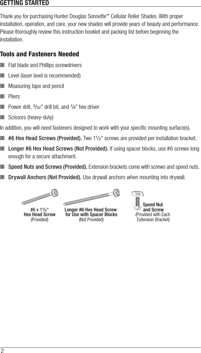 2GETTING STARTEDThank you for purchasing Hunter Douglas Sonnette™ Cellular Roller Shades. With proper installation, operation, and care, your new shades will provide years of beauty and performance. Please thoroughly review this instruction booklet and packing list before beginning the installation.Tools and Fasteners Needed ■Flat blade and Phillips screwdrivers ■Level (laser level is recommended) ■Measuring tape and pencil ■Pliers ■Power drill, 3/32&quot; drill bit, and 1/4&quot; hex driver ■Scissors (heavy-duty)In addition, you will need fasteners designed to work with your speciﬁc mounting surface(s). ■#6 Hex Head Screws (Provided). Two 11/2&quot; screws are provided per installation bracket. ■Longer #6 Hex Head Screws (Not Provided). If using spacer blocks, use #6 screws long enough for a secure attachment. ■Speed Nuts and Screws (Provided). Extension brackets come with screws and speed nuts. ■Drywall Anchors (Not Provided). Use drywall anchors when mounting into drywall.Speed Nut and Screw(Provided with Each Extension Bracket)#6 x 11/2&quot;Hex Head Screw(Provided)Longer #6 Hex Head Screw for Use with Spacer Blocks(Not Provided)