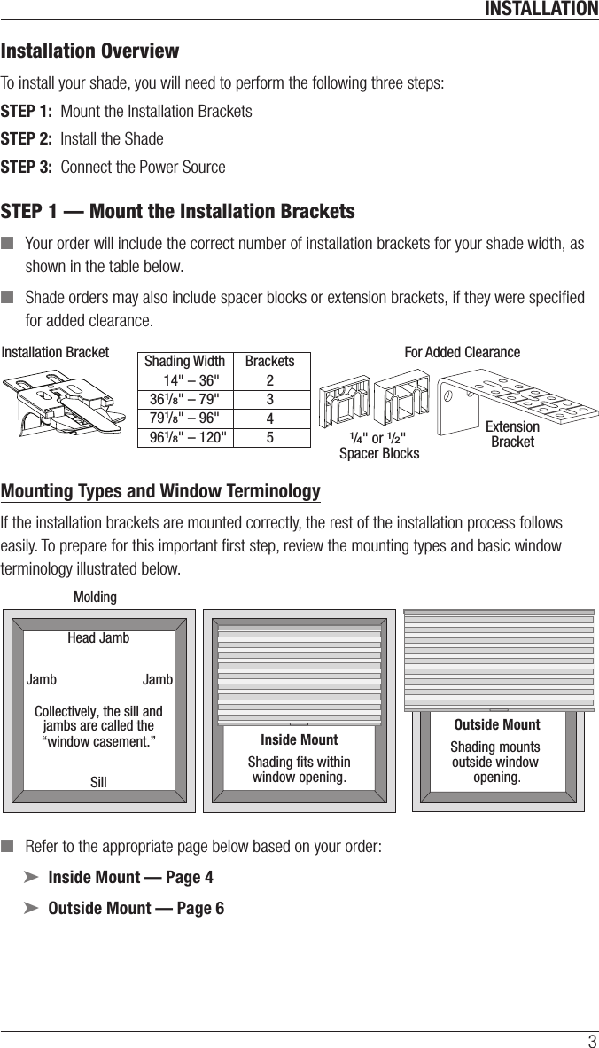 INSTALLATION3Installation OverviewTo install your shade, you will need to perform the following three steps:STEP 1:  Mount the Installation BracketsSTEP 2:  Install the ShadeSTEP 3:  Connect the Power SourceSTEP 1 — Mount the Installation Brackets ■Your order will include the correct number of installation brackets for your shade width, as shown in the table below. ■Shade orders may also include spacer blocks or extension brackets, if they were speciﬁed for added clearance.  Mounting Types and Window TerminologyIf the installation brackets are mounted correctly, the rest of the installation process follows easily. To prepare for this important ﬁrst step, review the mounting types and basic window terminology illustrated below. ■Refer to the appropriate page below based on your order: ➤Inside Mount — Page 4 ➤Outside Mount — Page 6 Installation Bracket For Added ClearanceShading Width Brackets2345ExtensionBracket1/4&quot; or 1/2&quot; Spacer Blocks  14&quot; – 36&quot;  361/8&quot; – 79&quot;  791/8&quot; – 96&quot;  961/8&quot; – 120&quot;Outside MountShading mounts outside window opening.Inside MountShading ﬁts withinwindow opening.Collectively, the sill andjambs are called the“window casement.”MoldingHead JambSillJamb Jamb