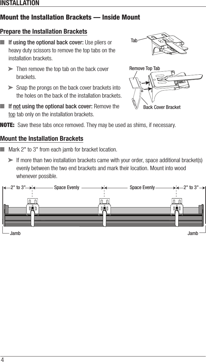 INSTALLATION4Mount the Installation Brackets — Inside MountPrepare the Installation Brackets  ■If using the optional back cover: Use pliers or heavy duty scissors to remove the top tabs on the installation brackets. ➤Then remove the top tab on the back cover brackets. ➤Snap the prongs on the back cover brackets into the holes on the back of the installation brackets. ■If not using the optional back cover: Remove the top tab only on the installation brackets.NOTE:  Save these tabs once removed. They may be used as shims, if necessary.Mount the Installation Brackets ■Mark 2&quot; to 3&quot; from each jamb for bracket location. ➤If more than two installation brackets came with your order, space additional bracket(s) evenly between the two end brackets and mark their location. Mount into wood whenever possible.TabRemove Top TabBack Cover BracketSpace Evenly Space Evenly2&quot; to 3&quot; 2&quot; to 3&quot;Jamb Jamb