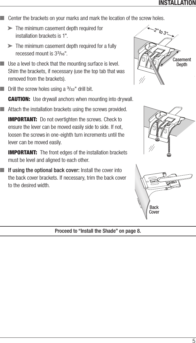 INSTALLATION5 ■Center the brackets on your marks and mark the location of the screw holes. ➤The minimum casement depth required for installation brackets is 1&quot;. ➤The minimum casement depth required for a fully recessed mount is 33/16&quot;. ■Use a level to check that the mounting surface is level. Shim the brackets, if necessary (use the top tab that was removed from the brackets). ■Drill the screw holes using a 3/32&quot; drill bit. CAUTION:  Use drywall anchors when mounting into drywall.  ■Attach the installation brackets using the screws provided.IMPORTANT:  Do not overtighten the screws. Check to ensure the lever can be moved easily side to side. If not, loosen the screws in one-eighth turn increments until the lever can be moved easily.IMPORTANT:  The front edges of the installation brackets must be level and aligned to eachother. ■If using the optional back cover: Install the cover into  the back cover brackets. If necessary, trim the back cover  to the desired width.Proceed to “Install the Shade” on page 8.2&quot; to 3&quot;CasementDepthBackCover