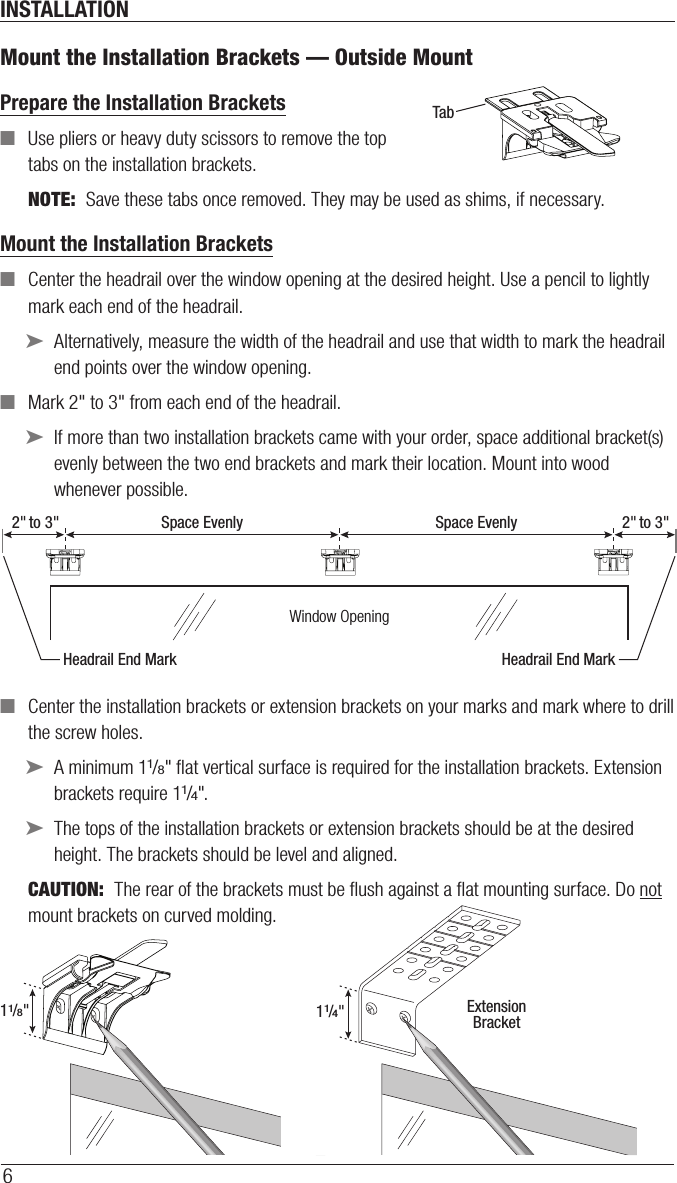 INSTALLATION6Mount the Installation Brackets — Outside MountPrepare the Installation Brackets  ■Use pliers or heavy duty scissors to remove the top tabs on the installation brackets.NOTE:  Save these tabs once removed. They may be used as shims, if necessary.Mount the Installation Brackets ■Center the headrail over the window opening at the desired height. Use a pencil to lightly mark each end of the headrail. ➤Alternatively, measure the width of the headrail and use that width to mark the headrail end points over the window opening. ■Mark 2&quot; to 3&quot; from each end of theheadrail.  ➤If more than two installation brackets came with your order, space additional bracket(s) evenly between the two end brackets and mark their location. Mount into wood whenever possible. ■Center the installation brackets or extension brackets on your marks and mark where to drill the screw holes. ➤A minimum 11/8&quot; ﬂat vertical surface isrequired for the installation brackets. Extension brackets require 11/4&quot;. ➤The tops of the installation brackets or extension brackets should be at the desired height. The brackets should be level andaligned.CAUTION:  The rear of the brackets must be ﬂush against a ﬂat mounting surface. Do not mount brackets oncurved molding.TabRemove Top TabBack Cover BracketWindow OpeningSpace Evenly Space Evenly2&quot; to 3&quot; 2&quot; to 3&quot;Headrail End Mark Headrail End Mark11/8&quot;ExtensionBracket11/4&quot;