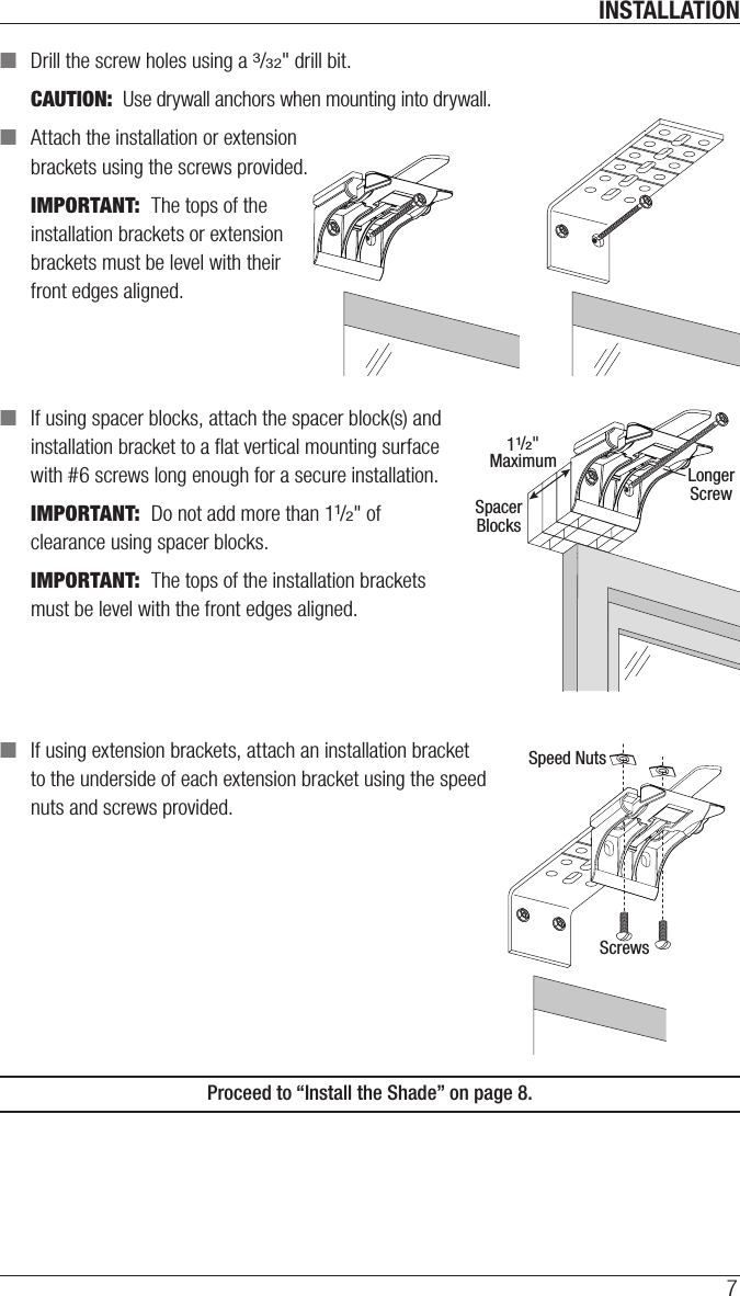 INSTALLATION7 ■Drill the screw holes using a 3/32&quot; drill bit. CAUTION:  Use drywall anchors when mounting into drywall.  ■Attach the installation or extension  brackets using the screws provided.IMPORTANT:  The tops of the installation brackets or extension brackets must be level with their front edges aligned. ■If using spacer blocks, attach the spacer block(s) and  installation bracket to a ﬂat vertical mounting surface  with #6screws long enough for asecure installation.IMPORTANT:  Do not add more than 11/2&quot; of clearance using spacer blocks. IMPORTANT:  The tops of the installation brackets must be level with the front edges aligned. ■If using extension brackets, attach an installation bracket  to the underside of each extension bracket using thespeed  nuts and screws provided.Proceed to “Install the Shade” on page 8.11/2&quot;MaximumSpacerBlocksLongerScrewSpeed NutsScrews