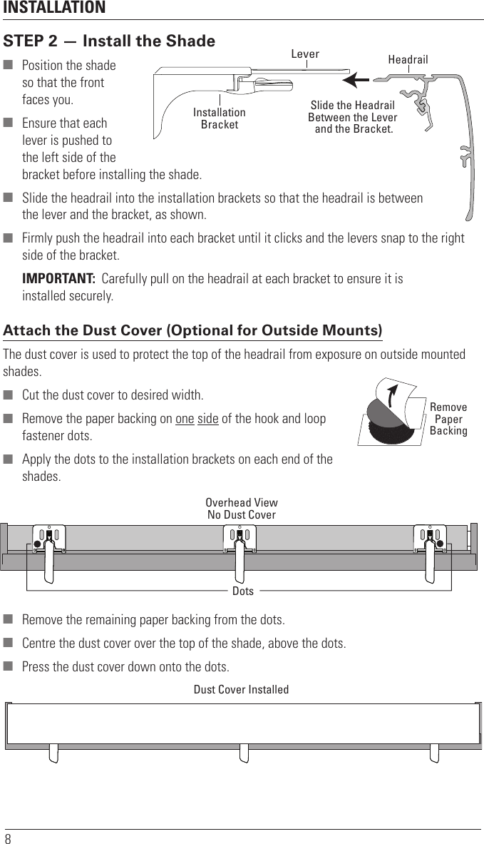 INSTALLATION8STEP 2 — Install the Shade ■ Position the shade  so that the front faces you. ■ Ensure that each  lever is pushed to  the left side of the  bracket before installing the shade. ■ Slide the headrail into the installation brackets so that the headrail is between  the lever and the bracket, asshown. ■ Firmly push the headrail into each bracket until it clicks and the levers snap to the right side of the bracket.IMPORTANT:  Carefully pull on the headrail at each bracket to ensure it is installedsecurely.Attach the Dust Cover (Optional for Outside Mounts) The dust cover is used to protect the top of the headrail from exposure on outside mounted shades. ■ Cut the dust cover to desired width. ■ Remove the paper backing on one side of the hook and loop fastener dots. ■ Apply the dots to the installation brackets on each end of the shades. ■ Remove the remaining paper backing from the dots. ■ Centre the dust cover over the top of the shade, above the dots. ■ Press the dust cover down onto the dots.HeadrailInstallationBracketLeverSlide the HeadrailBetween the Lever and the Bracket.RemovePaperBackingOverhead ViewNo Dust CoverDotsDust Cover Installed