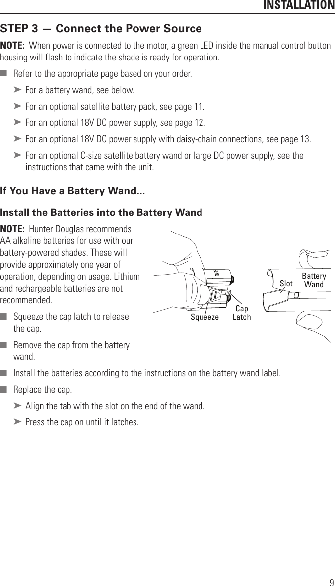 INSTALLATION9STEP 3 — Connect the Power SourceNOTE:  When power is connected to the motor, a green LED inside the manual control button housing will flash to indicate the shade is ready for operation. ■ Refer to the appropriate page based on your order. ➤ For a battery wand, see below. ➤ For an optional satellite battery pack, see page 11. ➤ For an optional 18V DC power supply, see page12. ➤ For an optional 18V DC power supply with daisy-chain connections, see page13. ➤ For an optional C-size satellite battery wand or large DC power supply, see the instructions that came with the unit.If You Have a Battery Wand...Install the Batteries into the Battery WandNOTE:  Hunter Douglas recommends AA alkaline batteries for use with our battery-powered shades. These will provide approximately one year of operation, depending on usage. Lithium and rechargeable batteries are not recommended.  ■ Squeeze the cap latch to release thecap.  ■ Remove the cap from the battery wand. ■ Install the batteries according to the instructions on the battery wand label. ■ Replace the cap.  ➤ Align the tab with the slot on the end of the wand. ➤ Press the cap on until it latches.SlotCapLatchBatteryWandSqueeze