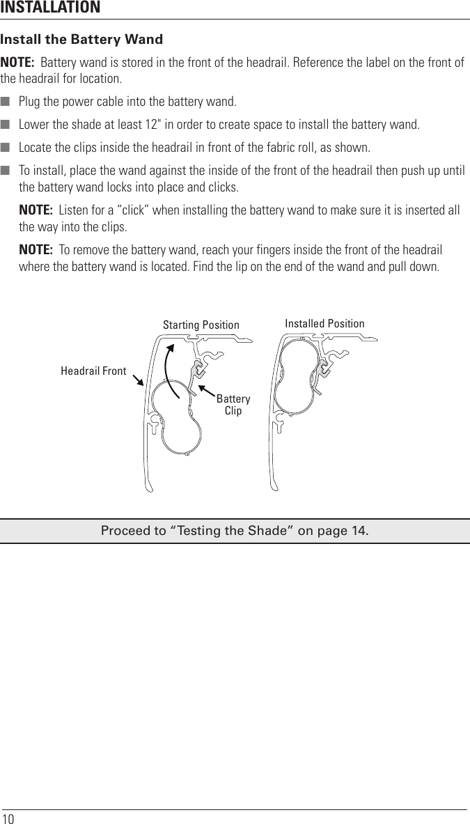 INSTALLATION10Install the Battery WandNOTE:  Battery wand is stored in the front of the headrail. Reference the label on the front of the headrail for location. ■ Plug the power cable into the battery wand. ■ Lower the shade at least 12&quot; in order to create space to install the battery wand. ■ Locate the clips inside the headrail in front of the fabric roll, as shown. ■ To install, place the wand against the inside of the front of the headrail then push up until the battery wand locks into place and clicks. NOTE:  Listen for a “click” when installing the battery wand to make sure it is inserted all the way into the clips.NOTE:  To remove the battery wand, reach your fingers inside the front of the headrail  where the battery wand is located. Find the lip on the end of the wand and pull down.Proceed to “Testing the Shade” on page14.BatteryClipHeadrail Front Starting Position  Installed Position 
