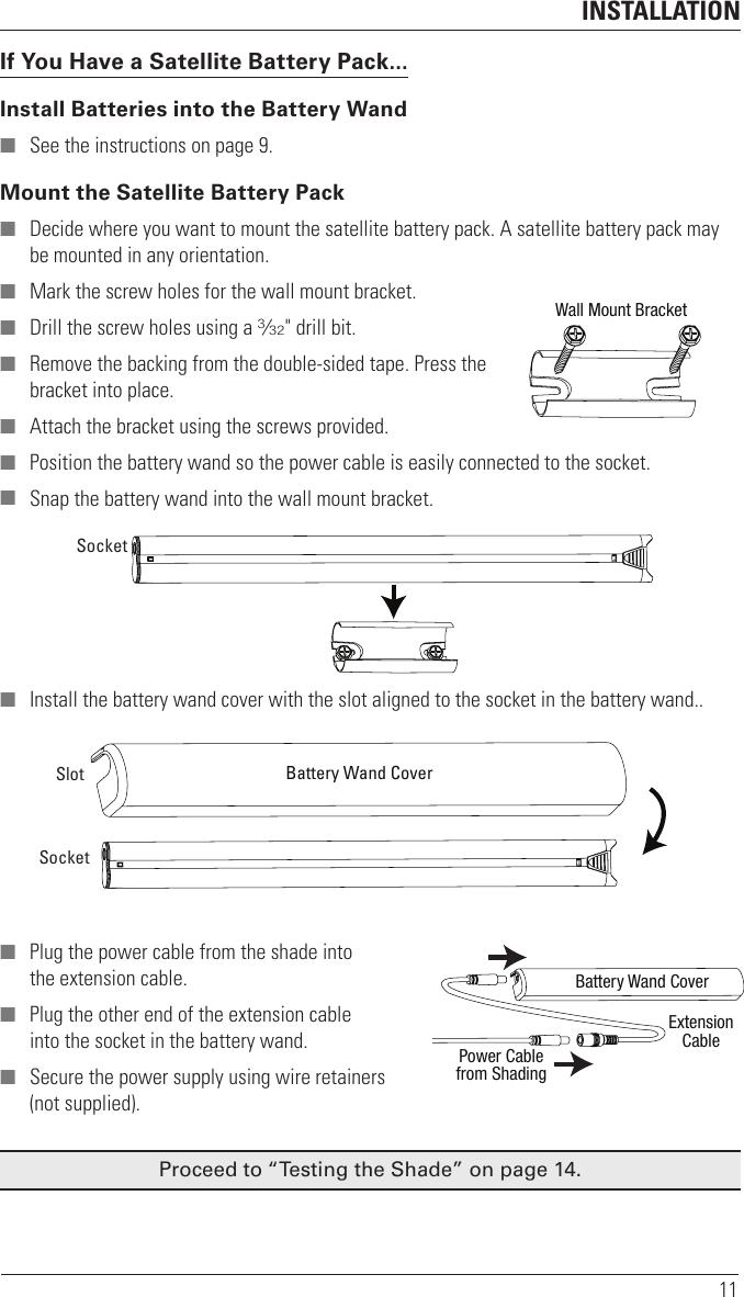 INSTALLATION11If You Have a Satellite Battery Pack...Install Batteries into the Battery Wand ■ See the instructions on page 9. Mount the Satellite Battery Pack ■ Decide where you want to mount the satellite battery pack. A satellite battery pack may be mounted in any orientation. ■ Mark the screw holes for the wall mount bracket. ■ Drill the screw holes using a 3⁄32&quot; drill bit.  ■ Remove the backing from the double-sided tape. Press the bracket into place.  ■ Attach the bracket using the screws provided. ■ Position the battery wand so the power cable is easily connected to the socket. ■ Snap the battery wand into the wall mount bracket. ■ Install the battery wand cover with the slot aligned to the socket in the battery wand.. ■ Plug the power cable from the shade into the extension cable. ■ Plug the other end of the extension cable into the socket in the battery wand.  ■ Secure the power supply using wire retainers (not supplied).Proceed to “Testing the Shade” on page14.Wall Mount BracketSocketBattery Wand CoverSlotSocketBattery Wand CoverExtensionCablePower Cablefrom Shading