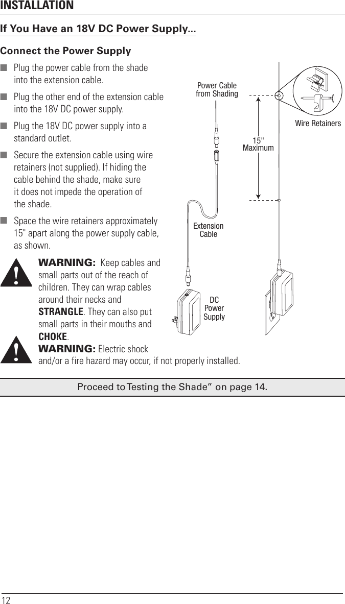 INSTALLATION12If You Have an 18V DC Power Supply...Connect the Power Supply ■ Plug the power cable from the shade into the extension cable. ■ Plug the other end of the extension cable into the 18V DC power supply. ■ Plug the 18V DC power supply into a standard outlet. ■ Secure the extension cable using wire retainers (not supplied). If hiding the cable behind the shade, make sure it does not impede the operation of theshade. ■ Space the wire retainers approximately 15&quot; apart along the power supply cable, as shown.WARNING:  Keep cables and small parts out of the reach of children. They can wrap cables around their necks and  STRANGLE. They can also put small parts in their mouths and CHOKE.WARNING:  Electric shock and/or a fire hazard may occur, if not properly installed.Proceed to Testing the Shade” on page14.Power Cablefrom ShadingExtensionCableDCPowerSupply15&quot;MaximumWire Retainers