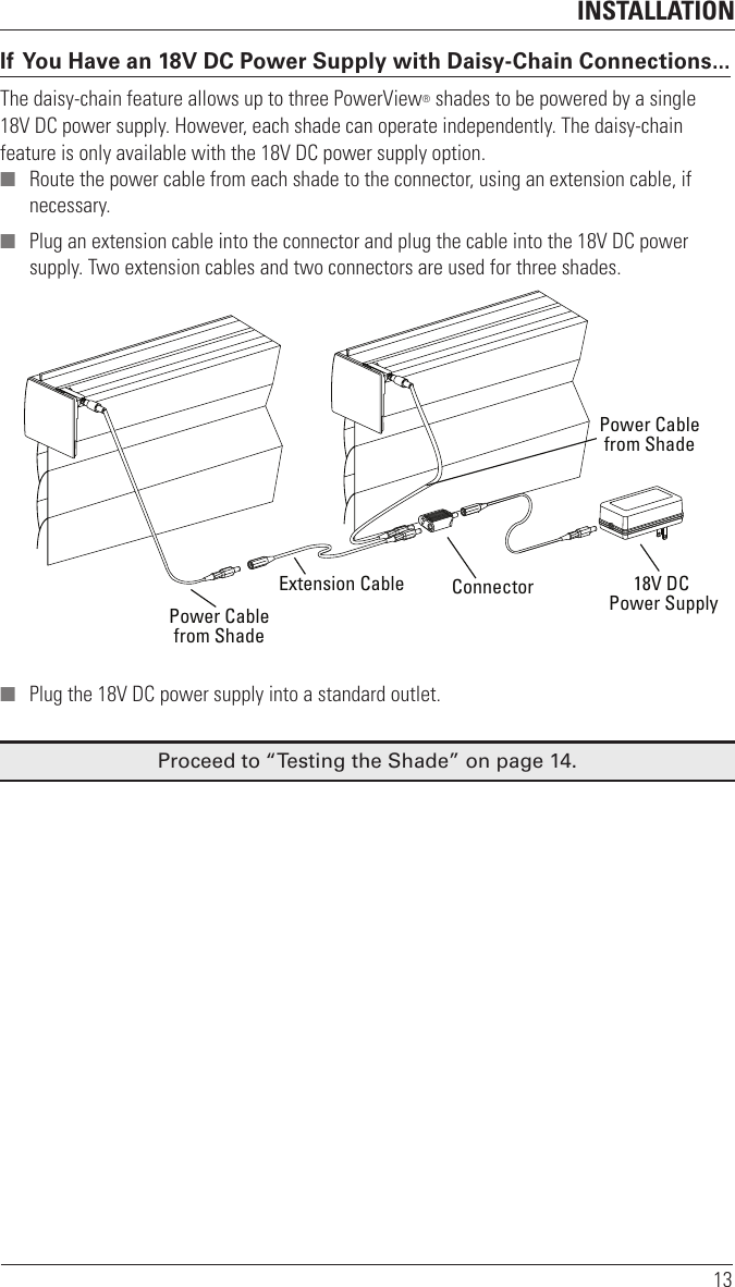 INSTALLATION13If You Have an 18V DC Power Supply with Daisy-Chain Connections...The daisy-chain feature allows up to three PowerView® shades to be powered by a single  18V DC power supply. However, each shade can operate independently. The daisy-chain feature is only available with the 18V DC power supply option. ■ Route the power cable from each shade to the connector, using an extension cable, if necessary. ■ Plug an extension cable into the connector and plug the cable into the 18V DC power supply. Two extension cables and two connectors are used for three shades. ■ Plug the 18V DC power supply into a standard outlet.Proceed to “Testing the Shade” on page14.Power Cablefrom ShadePower Cablefrom ShadeExtension Cable Connector 18V DC Power Supply