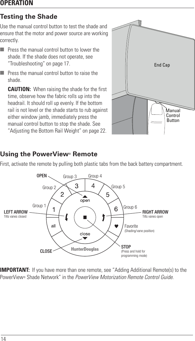 OPERATION14Testing the ShadeUse the manual control button to test the shade and ensure that the motor and power source are working correctly. ■ Press the manual control button to lower the shade. If the shade does not operate, see “Troubleshooting” on page 17. ■ Press the manual control button to raise the shade.CAUTION:  When raising the shade for the first time, observe how the fabric rolls up into the headrail. It should roll up evenly. If the bottom rail is not level or the shade starts to rub against either window jamb, immediately press the manual control button to stop the shade. See “Adjusting the Bottom Rail Weight” on page22.Using the PowerView® RemoteFirst, activate the remote by pulling both plastic tabs from the back battery compartment. IMPORTANT:  If you have more than one remote, see “Adding Additional Remote(s) to the PowerView® Shade Network” in the PowerView Motorization Remote Control Guide.Group 1Group 2OPENCLOSEGroup 3Group 4Group 5Group 6Favorite(Shading/vane position)LEFT ARROWTilts vanes closedRIGHT ARROWTilts vanes openSTOP(Press and hold for programming mode)ManualControlButtonEnd Cap