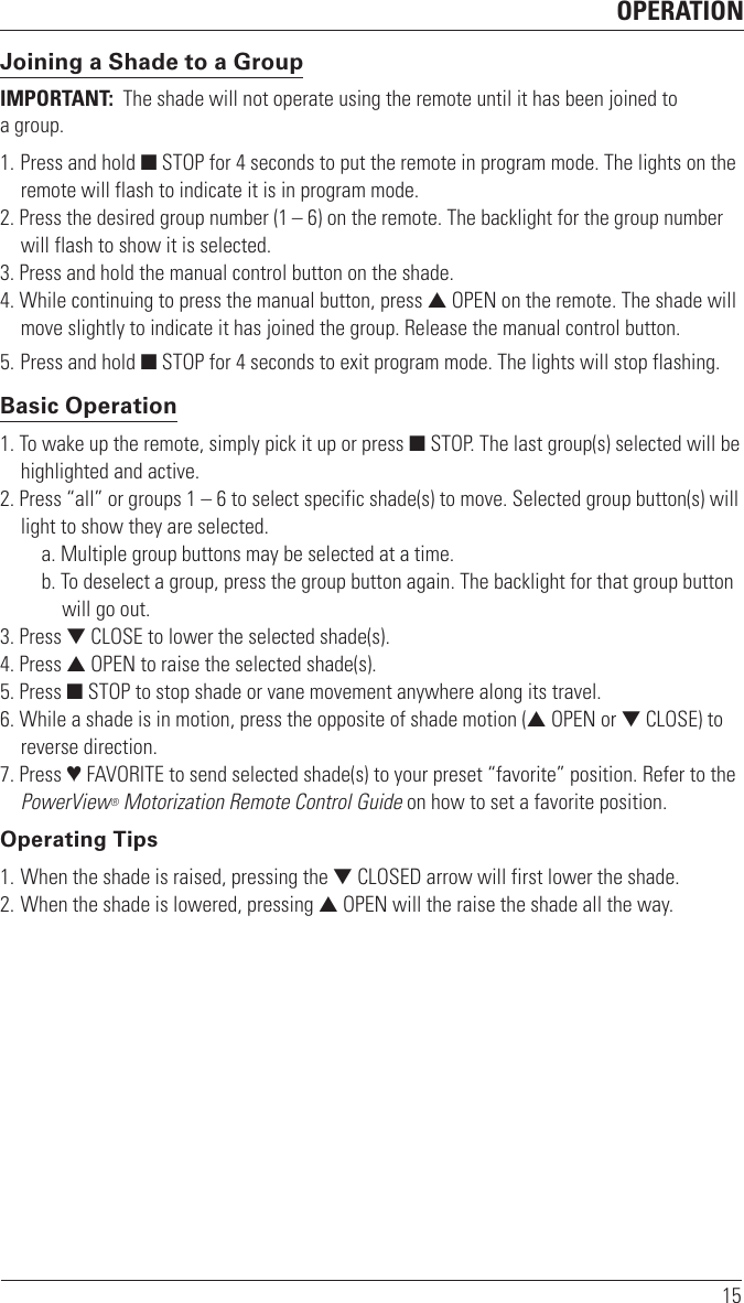 OPERATION15Joining a Shade to a GroupIMPORTANT:  The shade will not operate using the remote until it has been joined to  a group.1. Press and hold ■ STOP for 4 seconds to put the remote in program mode. The lights on the remote will flash to indicate it is in program mode.2. Press the desired group number (1 – 6) on the remote. The backlight for the group number will flash to show it is selected.3. Press and hold the manual control button on the shade.4. While continuing to press the manual button, press ▲ OPEN on the remote. The shade will move slightly to indicate it has joined the group. Release the manual control button.5. Press and hold ■ STOP for 4 seconds to exit program mode. The lights will stop flashing.Basic Operation1. To wake up the remote, simply pick it up or press ■ STOP. The last group(s) selected will be highlighted and active.2. Press “all” or groups 1 – 6 to select specific shade(s) to move. Selected group button(s) will light to show they are selected.a. Multiple group buttons may be selected at a time.b. To deselect a group, press the group button again. The backlight for that group button will go out.3. Press ▼ CLOSE to lower the selected shade(s).4. Press ▲ OPEN to raise the selected shade(s).5. Press ■ STOP to stop shade or vane movement anywhere along its travel.6. While a shade is in motion, press the opposite of shade motion (▲ OPEN or ▼ CLOSE) to reverse direction.7. Press ♥ FAVORITE to send selected shade(s) to your preset “favorite” position. Refer to the PowerView® Motorization Remote Control Guide on how to set a favorite position.Operating Tips1. When the shade is raised, pressing the ▼ CLOSED arrow will first lower the shade.2. When the shade is lowered, pressing ▲ OPEN will the raise the shade all the way.