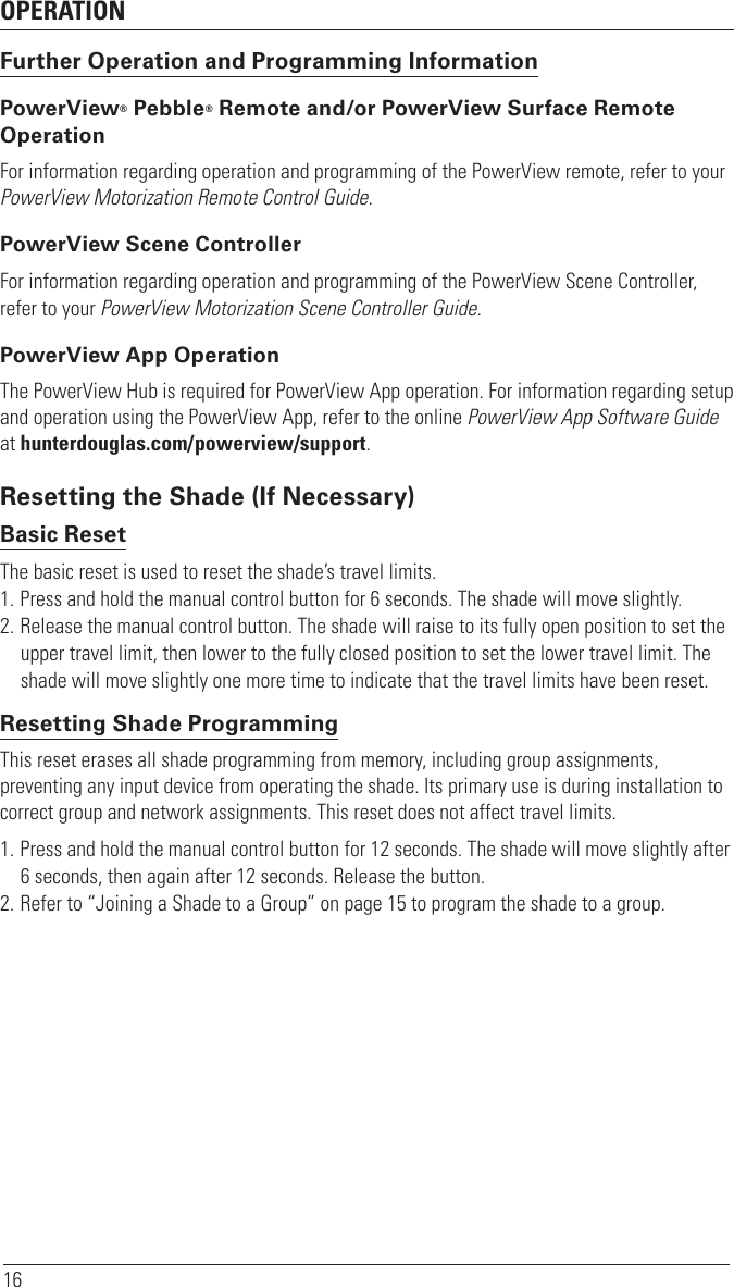 OPERATION16Further Operation and Programming InformationPowerView® Pebble® Remote and/or PowerView Surface Remote OperationFor information regarding operation and programming of the PowerView remote, refer to your PowerView Motorization Remote Control Guide. PowerView Scene ControllerFor information regarding operation and programming of the PowerView Scene Controller, refer to your PowerView Motorization Scene Controller Guide. PowerView App OperationThe PowerView Hub is required for PowerView App operation. For information regarding setup and operation using the PowerView App, refer to the online PowerView App Software Guide at hunterdouglas.com/powerview/support.Resetting the Shade (If Necessary)Basic ResetThe basic reset is used to reset the shade’s travel limits. 1. Press and hold the manual control button for 6 seconds. The shade will move slightly.  2. Release the manual control button. The shade will raise to its fully open position to set the upper travel limit, then lower to the fully closed position to set the lower travel limit. The shade will move slightly one more time to indicate that the travel limits have been reset. Resetting Shade ProgrammingThis reset erases all shade programming from memory, including group assignments, preventing any input device from operating the shade. Its primary use is during installation to correct group and network assignments. This reset does not affect travel limits. 1. Press and hold the manual control button for 12 seconds. The shade will move slightly after 6 seconds, then again after 12 seconds. Release the button. 2. Refer to “Joining a Shade to a Group” on page 15 to program the shade to a group. 