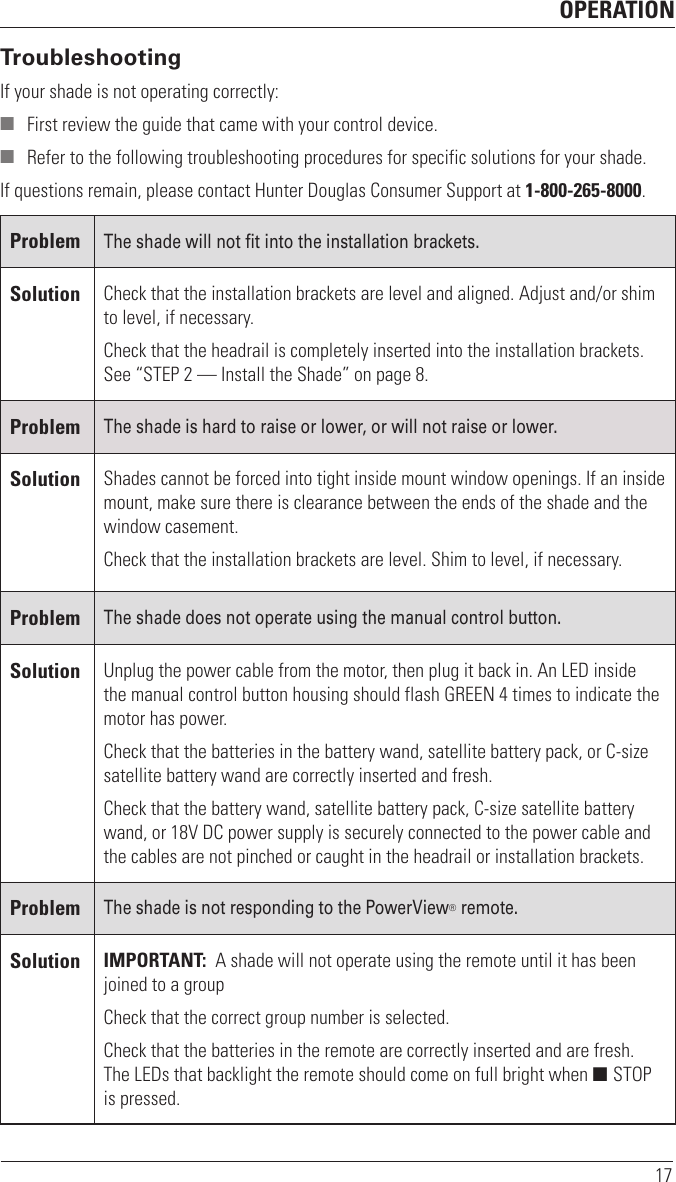 OPERATION17TroubleshootingIf your shade is not operating correctly: ■ First review the guide that came with your control device. ■ Refer to the following troubleshooting procedures for specific solutions for your shade.If questions remain, please contact Hunter Douglas Consumer Support at 1-800-265-8000.ProblemThe shade will not fit into the installation brackets.Solution Check that the installation brackets are level and aligned. Adjust and/or shim to level, if necessary. Check that the headrail is completely inserted into the installation brackets. See “STEP 2 — Install the Shade” on page8.ProblemThe shade is hard to raise or lower, or will not raise or lower.Solution Shades cannot be forced into tight inside mount window openings. If an inside mount, make sure there is clearance between the ends of the shade and the window casement.Check that the installation brackets are level. Shim to level, if necessary.ProblemThe shade does not operate using the manual control button.Solution Unplug the power cable from the motor, then plug it back in. An LED inside the manual control button housing should flash GREEN 4 times to indicate the motor has power. Check that the batteries in the battery wand, satellite battery pack, or C-size satellite battery wand are correctly inserted and fresh. Check that the battery wand, satellite battery pack, C-size satellite battery wand, or 18V DC power supply is securely connected to the power cable and the cables are not pinched or caught in the headrail or installation brackets.ProblemThe shade is not responding to the PowerView® remote.Solution IMPORTANT:  A shade will not operate using the remote until it has been joined to a groupCheck that the correct group number is selected.Check that the batteries in the remote are correctly inserted andarefresh.  The LEDs that backlight the remote should come on full bright when ■ STOP is pressed.