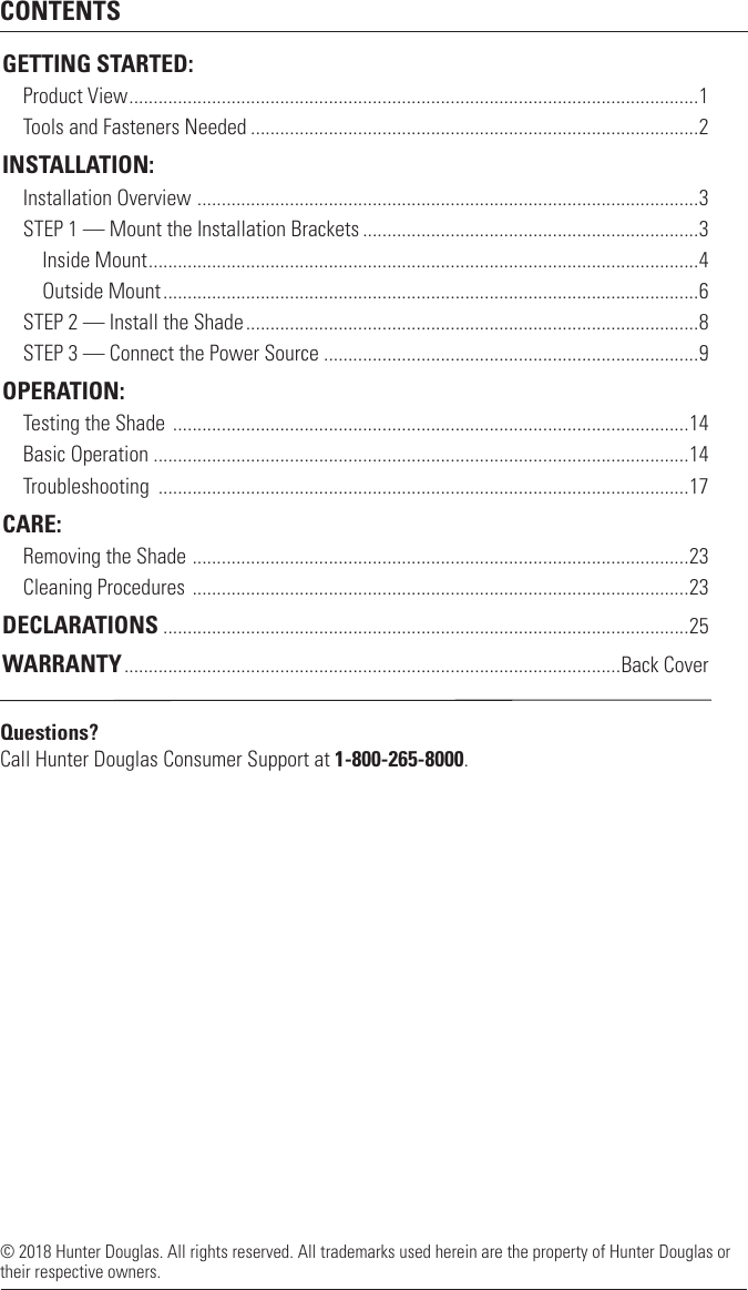 CONTENTS© 2018 Hunter Douglas. All rights reserved. All trademarks used herein are the property of Hunter Douglas or their respective owners. GETTING STARTED:Product View .....................................................................................................................1Tools and Fasteners Needed ............................................................................................2INSTALLATION:Installation Overview  .......................................................................................................3STEP 1 — Mount the Installation Brackets .....................................................................3    Inside Mount .................................................................................................................4    Outside Mount ..............................................................................................................6STEP 2 — Install the Shade .............................................................................................8STEP 3 — Connect the Power Source .............................................................................9OPERATION:Testing the Shade  ..........................................................................................................14Basic Operation ..............................................................................................................14Troubleshooting  .............................................................................................................17CARE:Removing the Shade  ......................................................................................................23Cleaning Procedures  ......................................................................................................23DECLARATIONS ............................................................................................................25WARRANTY ......................................................................................................Back CoverQuestions? Call Hunter Douglas Consumer Support at 1-800-265-8000.